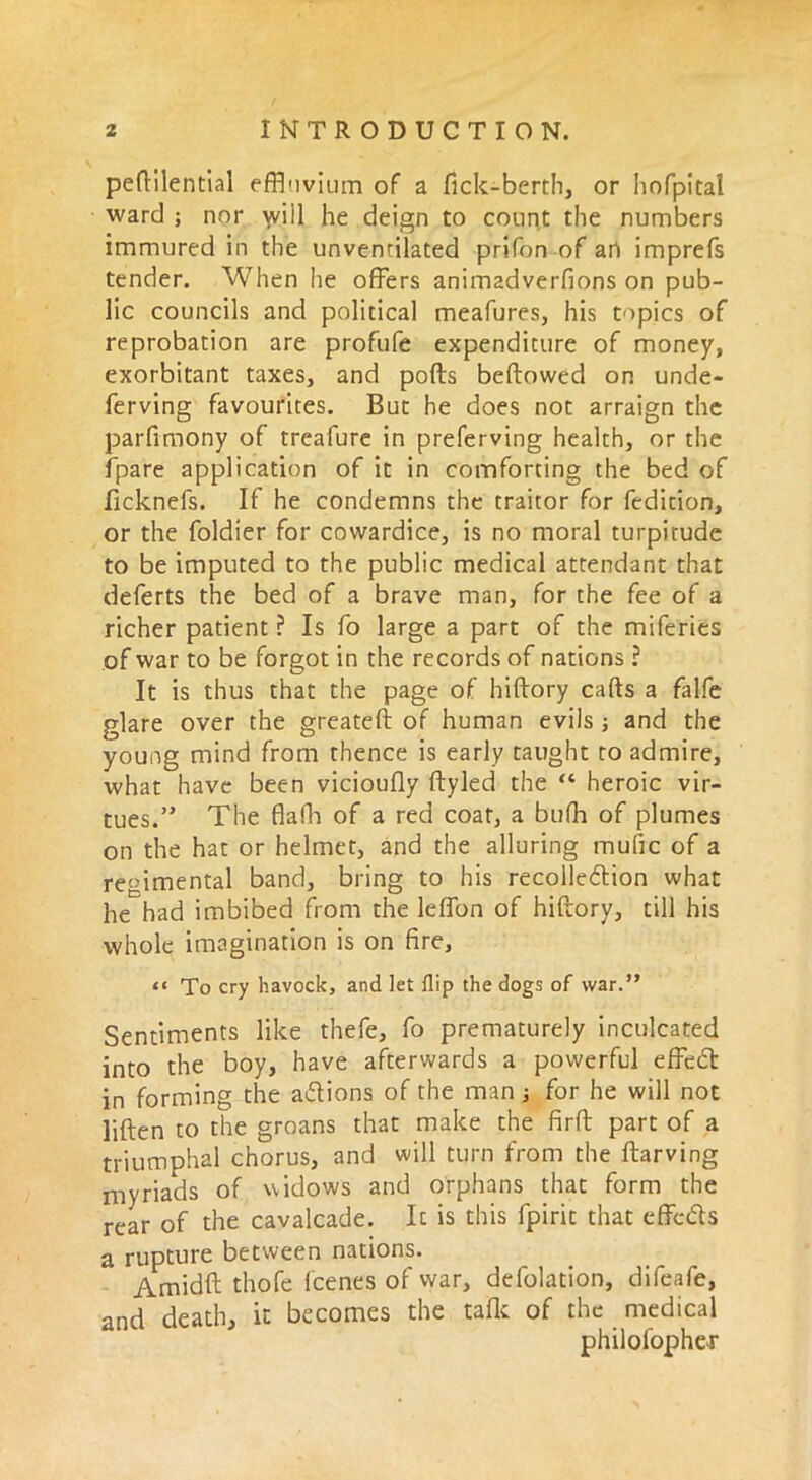 peftilential effluvium of a lick-berth, or hofpital ward ; nor will he deign to count the numbers immured in the unvenrilated prifon of an imprefs tender. When he offers animadverfions on pub- lic councils and political meafures, his topics of reprobation are profufe expenditure of money, exorbitant taxes, and polls bellowed on unde- leting favourites. But he does not arraign the parfimony of treafure in preserving health, or the fpare application of it in comforting the bed of ficknefs. If he condemns the traitor for Sedition, or the Soldier for cowardice, is no moral turpitude to be imputed to the public medical attendant that deferts the bed of a brave man, for the fee of a richer patient ? Is So large a part of the miferies of war to be forgot in the records of nations ? It is thus that the page of hiftory calls a falfe glare over the greateft of human evils ; and the young mind from thence is early taught to admire, what have been vicioufly Styled the “ heroic vir- tues.” The flafh of a red coat, a bufh of plumes on the hat or helmet, and the alluring mufic of a regimental band, bring to his recolledion what he had imbibed from the leffon of hiftory, till his whole imagination is on fire, tt To cry havock, and let flip the dogs of war.” Sentiments like thefe, So prematurely inculcated into the boy, have afterwards a powerful effedt in forming the actions of the man ; for he will not lillen to the groans that make the firll part of a triumphal chorus, and will turn from the Starving myriads of widows and orphans that form the rear of the cavalcade. It is this fpirit that effects a rupture between nations. Amidft thofe Scenes of war, deflation, difeafe, and death, it becomes the talk of the medical philosopher