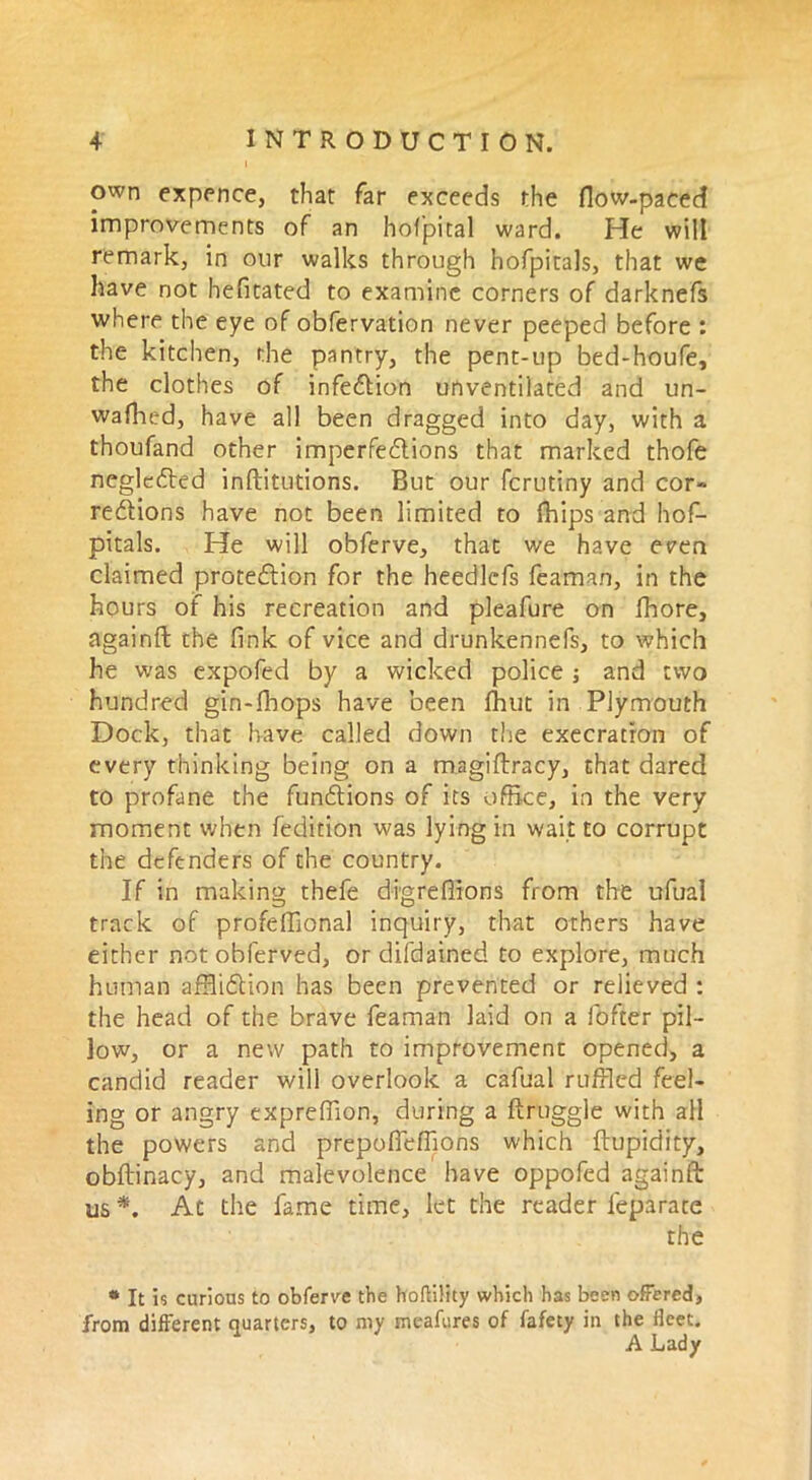 own expence, that far exceeds the flow-paced improvements of an hof’pital ward. He will remark, in our walks through hofpitals, that we have not hefitated to examine corners of darknefs where the eye of obfervation never peeped before : the kitchen, the pantry, the pent-up bed-houfe, the clothes of infe&ion unventilated and un- wafhed, have all been dragged into day, with a thoufand other imperfections that marked thofe negledted inftitutions. But our fcrutiny and cor- rections have not been limited to fhips and hof- pitals. He will obferve, that we have epen claimed protection for the heedlcfs feaman, in the hours of his recreation and pleafure on fhore, againft the fink of vice and drunkennefs, to which he was expofed by a wicked police and two hundred gin-fhops have been fhut in Plymouth Dock, that have called down tire execration of every thinking being on a magiftracy, that dared to profane the functions of its office, in the very moment when fedition was lying in wait to corrupt the defenders of the country. If in making thefe digreffions from the ufual track of profeffional inquiry, that others have either not obferved, or difdained to explore, much human affliction has been prevented or relieved : the head of the brave feaman laid on a fofter pil- low, or a new path to improvement opened, a candid reader will overlook a cafual ruffled feel- ing or angry expreffion, during a ftruggle with all the powers and prepofiefflons which ftupidity, obflinacy, and malevolence have oppofed againft: us *. At the fame time, let the reader leparate the * It is curious to obfenre the hoftility which has been offered, from different quarters, to my meafures of fafety in the fleet. A Lady