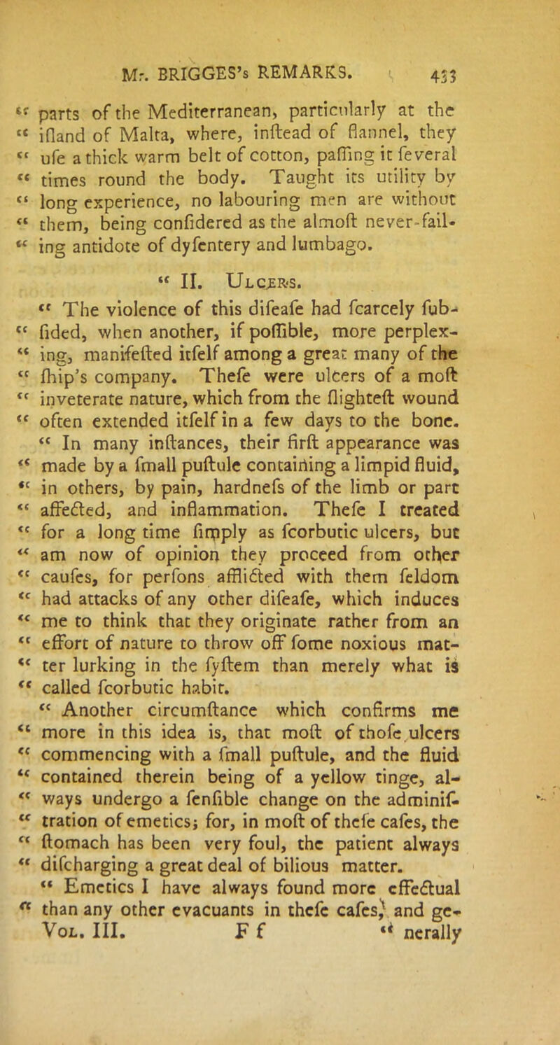 lr parts of the Mediterranean, particularly at the « ifland of Malta, where, inftead of flannel, they « ufe a thick warm belt of cotton, pafling it feveral « times round the body. Taught its utility by ft long experience, no labouring men are without « them, being confidered as the almoft never-fail- “ ing antidote of dyfcntery and lumbago. “ II. Ul CCER'S. tc The violence of this difeafe had fcarcely fub- tc Tided, when another, if poffible, more perplex- “ ing, manifefted itfelf among a great many of the tc fhip’s company. Thefe were ulcers of a moft <( inveterate nature, which from the flighted: wound “ often extended itfelf in a few days to the bone. “ In many inftances, their firft appearance was “ made by a fmall puftule contairting a limpid fluid, *c in others, by pain, hardnefs of the limb or part “ affedted, and inflammation. Thefe I treated <c for a long time firpply as fcorbutic ulcers, but “ am now of opinion they proceed from other <c caufes, for perfons afflidted with them feldom <c had attacks of any other difeafe, which induces “ me to think that they originate rather from an <c effort of nature to throw off fome noxious mat- “ ter lurking in the fyftem than merely what is “ called fcorbutic habit. “ Another circumftance which confirms me “ more in this idea is, that moft of thofe ulcers ee commencing with a fmall puftule, and the fluid contained therein being of a yellow tinge, al- <f ways undergo a fenflble change on the adminifc <e tration of emetics; for, in moft of thefe cafes, the ct ftomach has been very foul, the patient always  difcharging a great deal of bilious matter. “ Emetics I have always found more cffedlual n than any other evacuants in thefe cafcs^ and ge- Vol. III. F f nerally