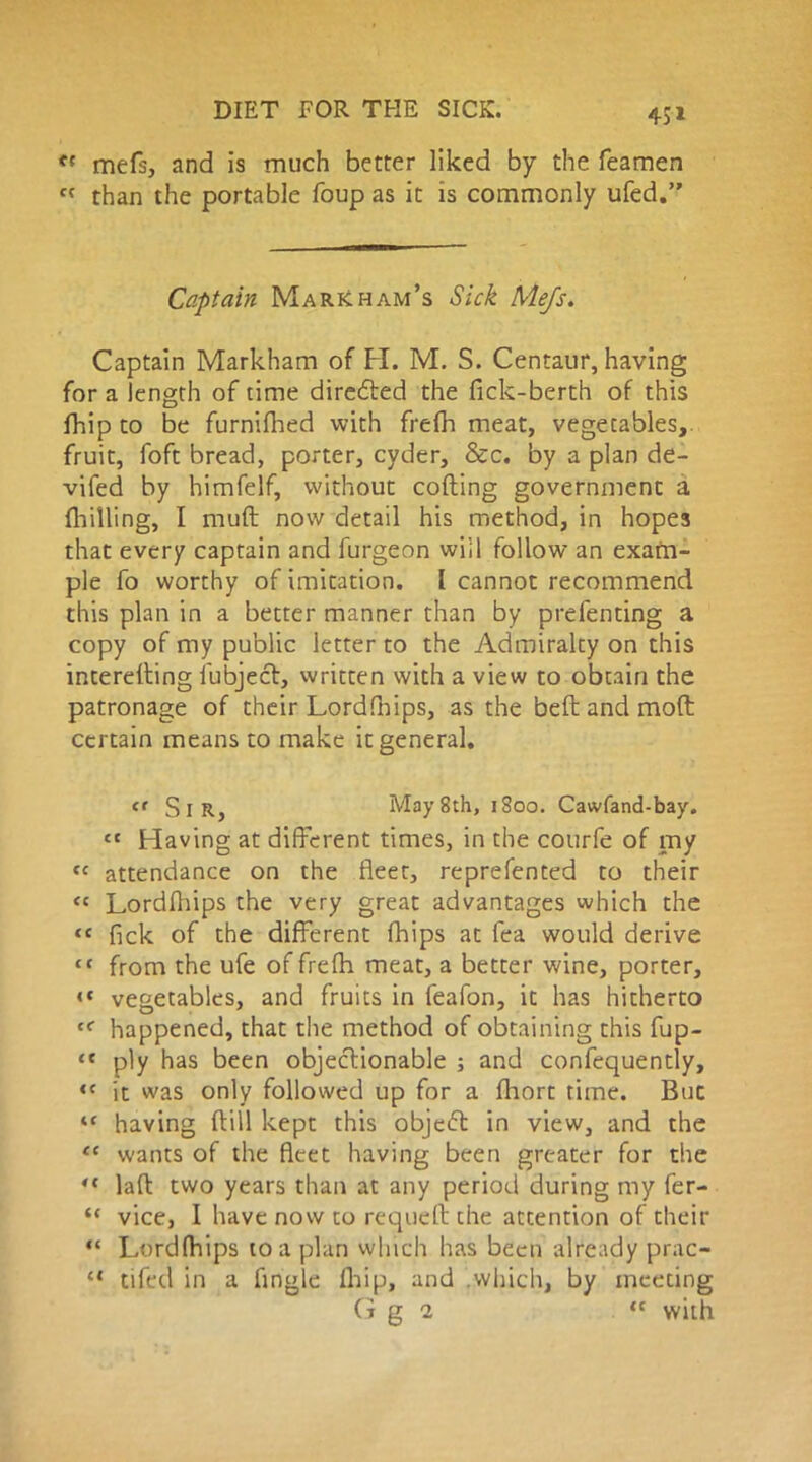 45* f{ mefs, and is much better liked by the Teamen fC than the portable foup as it is commonly ufed.” Captain Markham’s Sick Mefs. Captain Markham of H. M. S. Centaur, having for a length of time directed the fick-berth of this fhip to be furnilhed with frefh meat, vegetables,, fruit, Toft bread, porter, cyder, &c. by a plan de- vifed by himfelf, without coding government a (hilling, I muft now detail his method, in hopes that every captain and furgeon will follow an exam- ple fo worthy of imitation. I cannot recommend this plan in a better manner than by prefenting a copy of my public letter to the Admiralty on this interetting lubject, written with a view to obtain the patronage of their Lordfhips, as the bed and mod certain means to make it general. <t SlR, May 8th, 1S00. Cawfand-bay. £t Having at different times, in the courfe of my cc attendance on the fleet, reprefented to their « Lordfliips the very great advantages which the <c fick of the different (hips at Tea would derive tf from the ufe of frefh meat, a better wine, porter, <« vegetables, and fruits in feafon, it has hitherto cf happened, that the method of obtaining this fup- “ ply has been objectionable ; and confequently, ,e it was only followed up for a fhort time. But “ having dill kept this object in view, and the ec wants of the fleet having been greater for the “ lad two years than at any period during my fer- “ vice, I have now to requed the attention of their “ Lordlhips to a plan which has been already prac- “ tifed in a Angle flaip, and which, by meeting