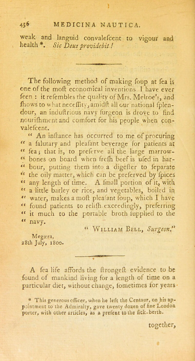 weak and languid convalefcent to vigour and health *. Sic Dens providebit! The following method of making foup at fea one of the mod: economical inventions l have ever feen : it refembles the quality of Mrs. Melroe’s, and fhows to what neceffity, amidd all our national fplen- dour, an indudrious navy furgeon is drove to find nourifhment and comfort for his people when con- valefcent. “ An indance has occurred to me of procuring ** a falutary and pleafant beverage for patients at “ fea that is, to preferve all the large marrow- “ bones on board when frefh beef is ufed in har- “ bour, putting them into a digeder to feparate “ the oily matter, which can be preferved by fpices “ any length of time. A fmall portion of it, with tc a little barley or rice, and vegetables, boiled in *f water, makes a mod pleafant foup, which I have tc found patients to relifh.exceedingly, preferring i( it much to the portable broth lupplied to the “ navy. “ William Bell, Surgeon Megscra, 28th July, 1800. A fea life affords the dronged evidence to be found of mankind living for a length of time on a particular diet, without change, lometimes for years - * This generous officer, when he left the Centaur, on his ap- pointment to the Admiralty, gave twenty dozen of fine London porter, with other articles, as a prefent to the fick-berth. together.