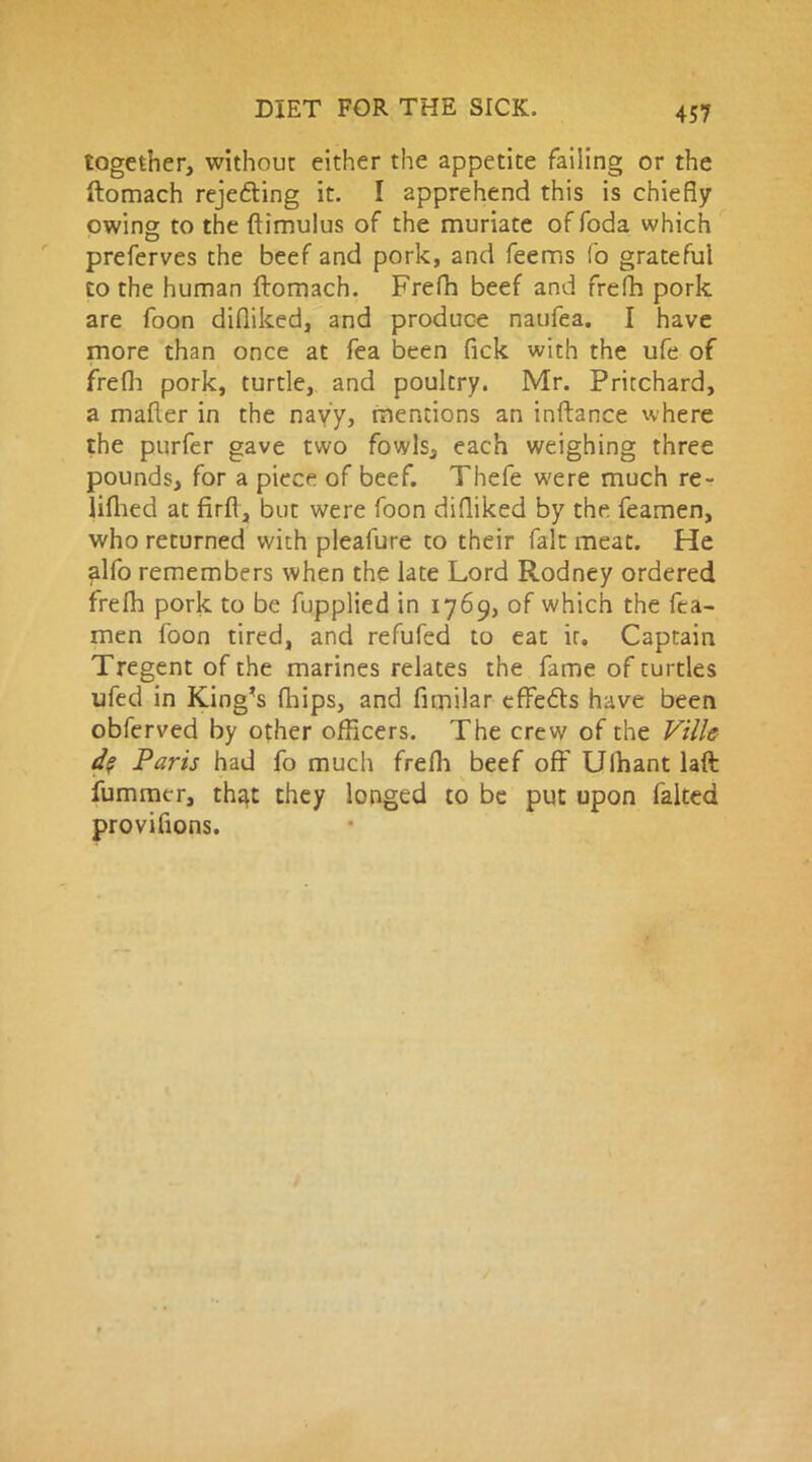 together, without either the appetite failing or the ftomach rejecting it. I apprehend this is chiefly owing to the ftimulus of the muriate of foda which preferves the beef and pork, and feems fo grateful to the human ftomach. Frefh beef and frefh pork are foon difliked, and produce naufea. I have more than once at fea been Pick with the ufe of frefh pork, turtle, and poultry. Mr. Pritchard, a mailer in the navy, mentions an inftance where the purfer gave two fowls, each weighing three pounds, for a piece of beef. Thefe were much re- lilhed at firft, but were foon difliked by the feamen, who returned with pleafure to their fait meat. He alfo remembers when the late Lord Rodney ordered frelh pork to be fupplied in 1769, of which the fea- men foon tired, and refufed to eat ir» Captain Tregent of the marines relates the fame of turtles ufed in King’s fhips, and fimilar effedls have been obferved by other officers. The crew of the Ville d? Paris had fo much frefh beef off Ulhant laft fumrner, th^t they longed to be put upon falted provifions.