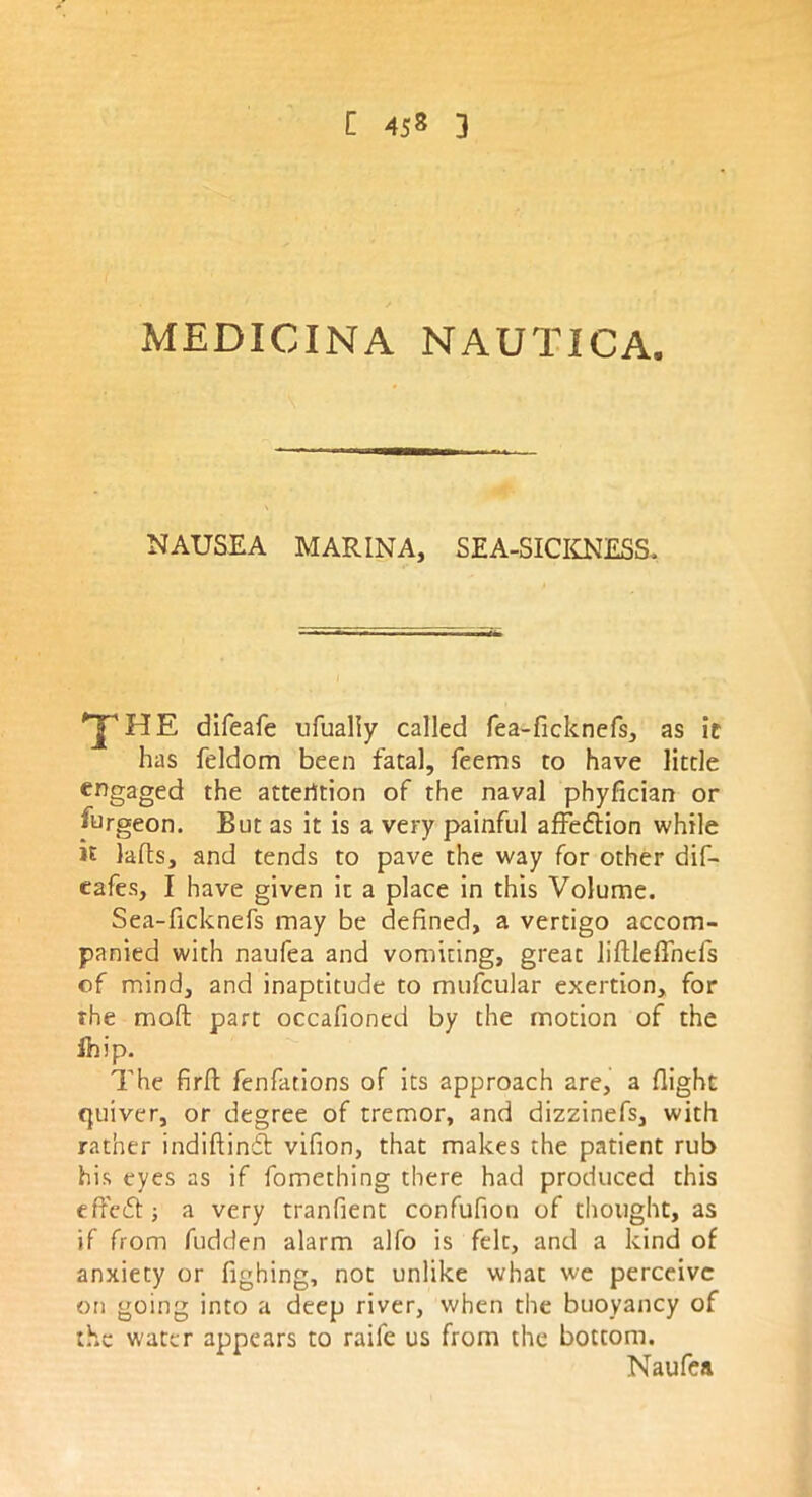 MEDICINA NAUTICA. NAUSEA MARINA, SEA-SICKNESS, difeafe ufualiy called fea-ficknefs, as it has feldom been fatal, feems to have little engaged the attention of the naval phyfician or furgeon. But as it is a very painful affe&ion while it lafls, and tends to pave the way for other dif- eafes, I have given it a place in this Volume. Sea-ficknefs may be defined, a vertigo accom- panied with naufea and vomiting, great liftleffnefs of mind, and inaptitude to mufcular exertion, for the moft part occafioncd by the motion of the Ihip. The firft fenfations of its approach are, a flight quiver, or degree of tremor, and dizzinefs, with rather indiftindl vifion, that makes the patient rub his eyes as if fomething there had produced this effedf ; a very tranfient confufion of thought, as if from fudden alarm alfo is felt, and a kind of anxiety or fighing, not unlike what we perceive on going into a deep river, when the buoyancy of the water appears to raife us from the bottom. Naufea