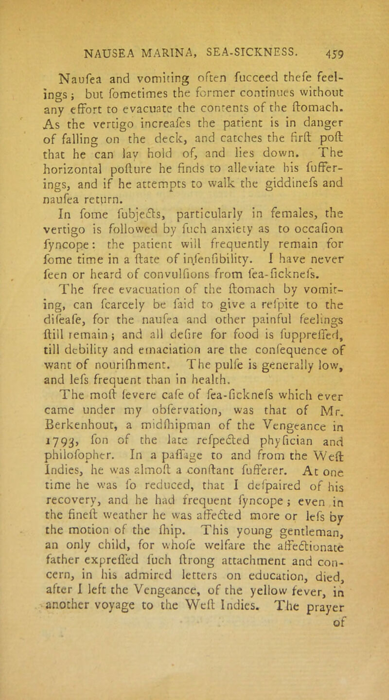 Naufea and vomiting often fucceed thefe feel- ings ; but fometimes the former continues without any effort to evacuate the contents of the ffomach. As the vertigo increafes the patient is in danger of falling on the deck, and catches the firft poft that he can lay hold of, and lies down. The horizontal pofture he finds to alleviate his buffer- ings, and if he attempts to walk the giddinefs and naufea return. In fome fubjefte, particularly in females, the vertigo is followed by fuch anxiety as to occafion fyncope: the patient will frequently remain for fome time in a ftate of infenfibility. I have never fecn or heard of convulfions from fea-ficknefs. The free evacuation of the ftomach by vomit- ing, can fcarcely be laid to give a refpite to the difeafe, for the naufea and other painful feelings ftill remain; and all defire for food is fupprelfed, till debility and emaciation are the confequence of want of nourilhment. The pulle is generally low, and lefs frequent than in health. The moff fevere cafe of fea-ficknefs which ever came under my obfervation, was that of Mr. Berkenhout, a midfhipman of the Vengeance in 1793, fon of the late refpected phyfician and philofopher. In a pillage to and from the Weft Indies, he was almoft a conftant fufferer. At one time he was fo reduced, that I defpaired of his recovery, and he had frequent fyncope ; even in the fineft weather he was affe&ed more or lefs by the motion of the fhip. This young gentleman, an only child, for whofe welfare the affectionate father expreffed luch ftrong attachment and con- cern, in his admired letters on education, died, after I left the Vengeance, of the yellow fever, in another voyage to the Weft Indies. The prayer