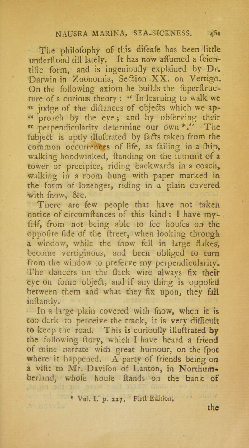 The philofophy of this difeafe has been little underhood till lately. It has now aflumed a fcien- tific form, and is ingenioufly explained by Dr. Darwin in Zoonomia, Section XX. on Vertigo. On the following axiom he builds the fuperftruc- ture of a curious theory : ‘f In learning to walk we <f judge of the diftances of objects which we ap- (t proach by the eye; and by obferving their <f perpendicularity determine our own *.*’ The fubjeft is aptly illuftrated by fafts taken from the common occurrences of life, as failing in a fhip, walking hoodwinked, {landing on the fummit of a tower or precipice, riding backwards in a coach, walking in a room hung with paper marked in the form of lozenges, riding in a plain covered with fnow, &c. There are few people that have not taken notice of circumftances of this kind : 1 have my- felf, from not being able to lee houfes on- the oppofire fide of the ftreet, when looking through a window, while the fnow fell in large flakes, become vertiginous, and been obliged to turn from the window to preferve my perpendicularity. The dancers on the flack wire always fix their eye on fome objedl, and if any thing is oppofed between them and what they fix upon, they fall inftantly. In a large plain covered with fnow, when it is too dark to perceive the track, it is very difficult to keep the road. This is curioufly illustrated by the following (lory, which I have heard a friend of mine narrate with great humour, on the fpot where it happened. A party of friends being on a vifit to Mr. Davifon of Lanton, in Northum-* berland, wbofe houle ftands on the bank of * Val. I.' p. 227. Firlt Edition.