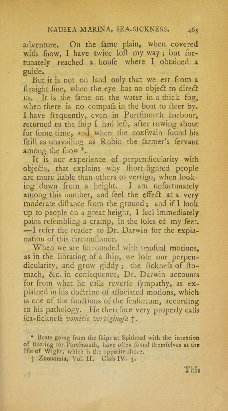 adventure. On the fame plain, when covered with fnow, I have twice loft my way ; but for- tunately reached a houfe where I obtained a guide. But it is not on land only that we err from a ftraight line, when the eye has no objedl to diredt us. It is the fame on the water in a thick fog, when there is no compafs in the boat to fleer by. I have frequently, even in Portfmouth harbour, returned to the fhip I had left, after rowing about for fome time, and when the coxfwain found his fkill as unavailing as Robin the farmer’s fervant among the fnow *. It is our experience of perpendicularity with objedts, that explains why fhort-fighted people are more liable than others to vertigo, when look- ing down from a height. I am unfortunately among this number, and feel the effedt at a very moderate diftance from the ground ; and if I look up to people on a great heighr, 1 feel immediately pains refembling a cramp, in the foies of my feet. —I refer the reader to Dr. Darwin for the expla- nation of this circumftance. When we are furroundcd with unufual motions, as in the librating of a fhip, we lofe our perpen- dicularity, and grow giddy ■, the ficknefs of fto- mach, &c. in confequence, Dr. Darwin accounts for from what he calls reverfe fympathy, as ex- plained in his doctrine of affociated motions, which is one of the functions of the fenforium, according to his pathology. He therefore very properly calls fea-ficknefs vomitio vertiginqfa f. * Beats going from the fhips at Spithead with the intention of fleering tor Portfmouth, have often found thcmfelves at the I fie of Wight, which is the oppolite ihore. f Zoonomia, Vol. II. Clafs IV. 3. This