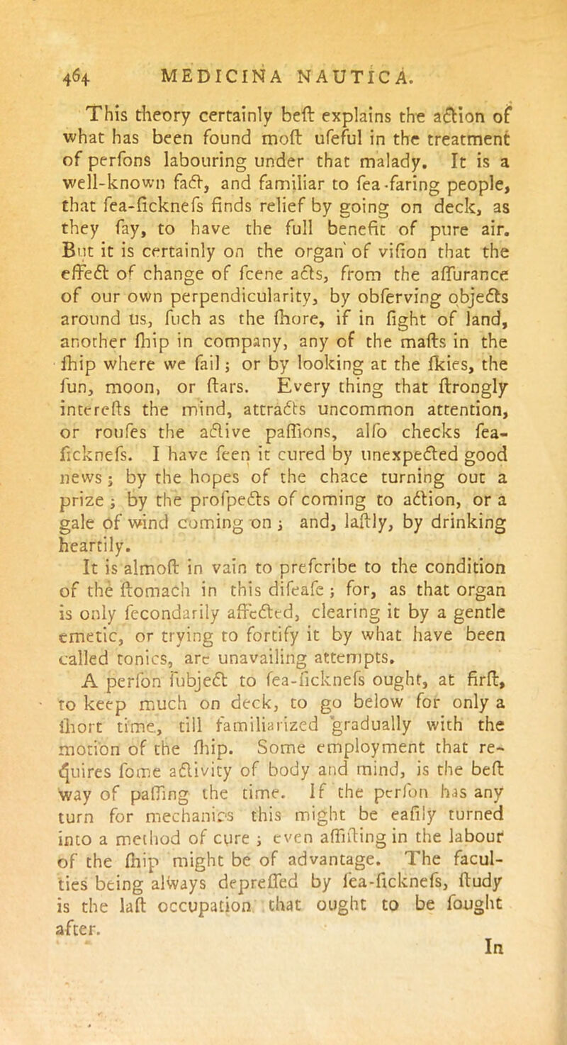 This theory certainly bed explains the a&ion of what has been found mod ufeful in the treatment of perfons labouring under that malady. It is a well-known faff, and familiar to fea-faring people, that fea-ficknefs finds relief by going on deck, as they fay, to have the full benefit of pure air. But it is certainly on the organ' of vifion that the effeCt of change of fcene acts, from the affurance of our own perpendicularity, by obferving objects around us, fuch as the fhore, if in fight of land, another fbip in company, any of the mails in the lhip where we fail; or by looking at the fkies, the fun, moon, or liars. Every thing that llrongly interefts the mind, attracts uncommon attention, or roufes the aClive palfions, alfo checks fea- ficknefs. I have feen it cured by unexpected good news; by the hopes of the chace turning out a prize ; by the profpeCts of coming to aClion, or a gale of wind coming on ; and, laltly, by drinking heartily. It is aimolt in vain to prefcribe to the condition of the ftorrtach in this difeafe ; for, as that organ is only fecondarily affcCted, clearing it by a gentle emetic, or trying to fortify it by what have been called tonics, arc unavailing attempts. A perfon fubjeCl to fea-ficknefs ought, at firfl, to keep much on deck, to go below for only a iliort time, till familiarized gradually with the morion of the fhip. Some employment that re- quires fome aClivity of body and mind, is the bell way of palling the time, if the perfon has any turn for mechanics this might be eafily turned into a method of cure ; even alfifiing in the labour of the (hip might be of advantage. The facul- ties being always deprefied by fea-ficknefs, lludy is the laft occupation that ought to be fought after. In