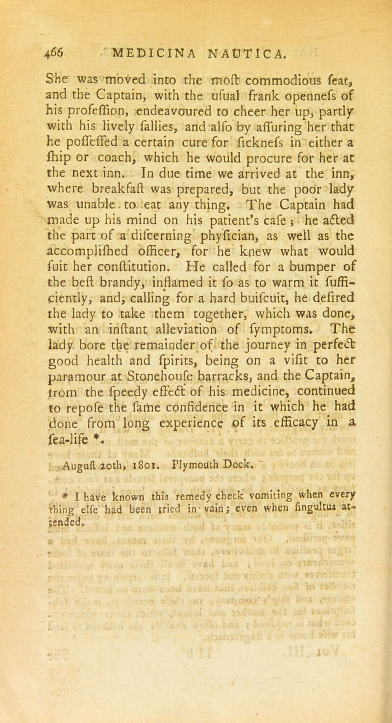 She was moved into the moft commodious feat, and the Captain, with the ufual frank opennefs of his profeflion, endeavoured to cheer her up, partly” with his lively failles, and alfo by alluring her that he podefled a certain cure for ficknefs in either a fhip or coach, which he would procure for her at the next inn. In due time we arrived at the inn, where breakfaft was prepared, but the poor lady was unable. to eat anything. The Captain had made up his mind on his patient’s cafe ; he afted the part of a difcerning phyfician, as well as the accompliffied officer, for he knew what would fuit her conftitution. He called for a bumper of the beft brandy, inflamed it fo as to warm it fuffi- ciently, and, calling for a hard buifcuit, he defired the lady to take them together, which was done, with an inftant alleviation of fymptoms. The lady, bore the remainder of the journey in perfect good health and fpirits, being on a vifit to her paramour at Stonehoufe barracks, and the Captain, from the fpeedy effedl of his medicine, continued to repofe the fame confidence in it which he had done from long experience of its efficacy in a Tea-life *. Augufi. 20th, 1801. Plymouth Dock. “ * I have known this remedy check vomiting when every thing elfe had been tried in-vain; even when fingultus at- tended.