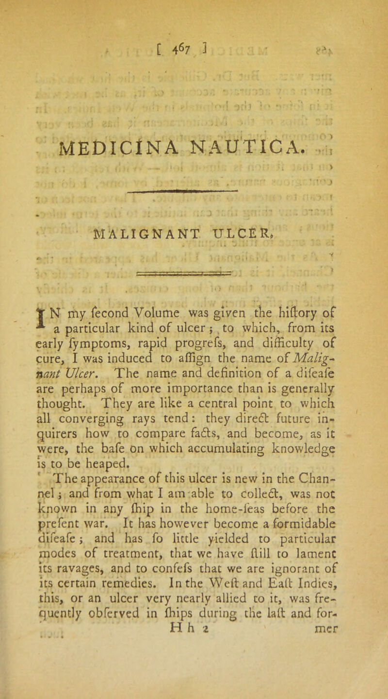 [ 4S7 3 MEDICINA NAUTICA. I • — i i j ’ : ; \ •» •, / ’ < ; - r : *rr • . * v vj MALIGNANT ULCER* . '■[>'.'s'n j.nn . nf , ' l Y N my fecond Volume was given the hiftory of *• a particular kind of ulcer ; to which, from its early fymptoms, rapid progrefs, and difficulty of cure, I was induced to affign the name of Malig- nant Ulcer. The name and definition of a difeafe are perhaps of more importance than is generally thought. They are like a central point to which all converging rays tend: they direct future in- quirers how to compare fadts, and become, as it were, the bafe on which accumulating knowledge is to be heaped. The appearance of this ulcer is new in the Chan- nel ; and from what I am able to colledt, was not known in any fhip in the home-leas before the prefent war. It has however become a formidable difeafe; and has fo little yielded to particular modes of treatment, that we have flill to lament its ravages, and to confefs that we are ignorant of its certain remedies. In the Weft and Eaft Indies, this, or an ulcer very nearly allied to it, was fre- quently obferved in Ihips during the laft and for- Hh 2 mer