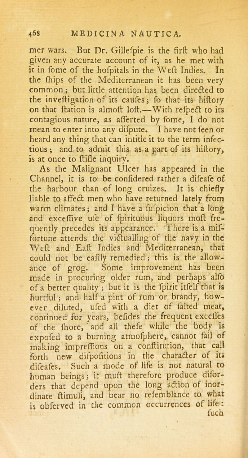 mer wars. But Dr. Gillefpie is the firft who had given any accurate account of it, as he met with it in fome of the hofpitals in the Weft Indies. In the fhips of the Mediterranean it has been very common ; but little attention has been directed to the inveftigation of its caufes; fo that its hiftory on that ftation is almoft loft.—With refpedt to its contagious nature, as aflerted by fome, I do not mean to enter into any difpute. I have not feen or heard any thing that can intitle it to the term infec- tious ; and to admit this as a part of its hiftory, is at once to ftifle inquiry. As the Malignant Ulcer has appeared in the Channel, it is to be confidered rather a difeafe of the harbour than of long cruizes. It is chiefly liable to affedt men who have returned lately from warm climates j and I have a fufpicion that a long and exceflive ufe of fpirituous liquors moft fre- quently precedes its appearance. There is a mif- fortune attends the vi&ualling of the navy in the Weft and Eaft Indies and Mediterranean, that could not be eafily remedied; this is the allow- ance of grog. Some improvement has been made in procuring older rum, and perhaps alfo of a better quality ; but it is the fpirit itfelf that is hurtful; and half a pint of rum or brandy, how- ever diluted, ufed with a diet of faked meat, continued for years, befides the frequent excelfes of the (hore, ' and all thefe while the body is expofed to a burning atmofphere, cannot fail of making impreflions on a confutation, that call forth new difpofttions in the character of its difeafes. Such a mode of life is not natural to human beings; it rauft therefore produce difor- ders that depend upon the long a&ion of inor- dinate ftimuli, and bear no relemblance to what is obferved in the common occurrences of life : fuch