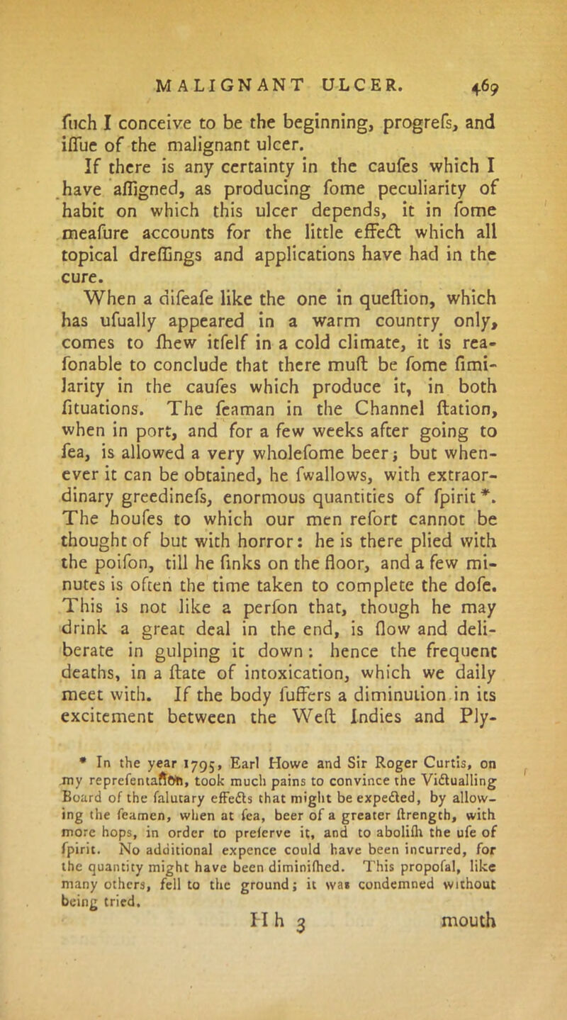 fuch I conceive to be the beginning, progrefs, and ifiue of the malignant ulcer. If there is any certainty in the caufes which I have afligned, as producing fome peculiarity of habit on which this ulcer depends, it in fome meafure accounts for the little effect which all topical dreffings and applications have had in the cure. When a difeafe like the one in queftion, which has ufually appeared in a warm country only, comes to fhew itfelf in a cold climate, it is rea- fonable to conclude that there mult be fome firm- larity in the caufes which produce it, in both fituations. The feaman in the Channel ftation, when in port, and for a few weeks after going to fea, is allowed a very wholefome beer} but when- ever it can be obtained, he fwallows, with extraor- dinary greedinefs, enormous quantities of fpirit *. The houfes to which our men refort cannot be thought of but with horror: he is there plied with the poifon, till he finks on the floor, and a few mi- nutes is often the time taken to complete the dofe. This is not like a perfon that, though he may drink a great deal in the end, is flow and deli- berate in gulping it down : hence the frequent deaths, in a ftate of intoxication, which we daily meet with. If the body fuffers a diminution in its excitement between the Weft Indies and Ply- * In the year 1795, Earl Howe and Sir Roger Curtis, on my reprefentaft&n, took much pains to convince the Vidlualling Board of the falutary effedls that might beexpedled, by allow- ing the feamen, when at fea, beer of a greater ftrengch, with more hops, in order to prelerve it, and to aboliflt the ufe of fpirit. No additional expence could have been incurred, for the quantity might have been diminifhed. This propofal, like many others, fell to the ground; it \va* condemned without being tried. II h 3 mouth