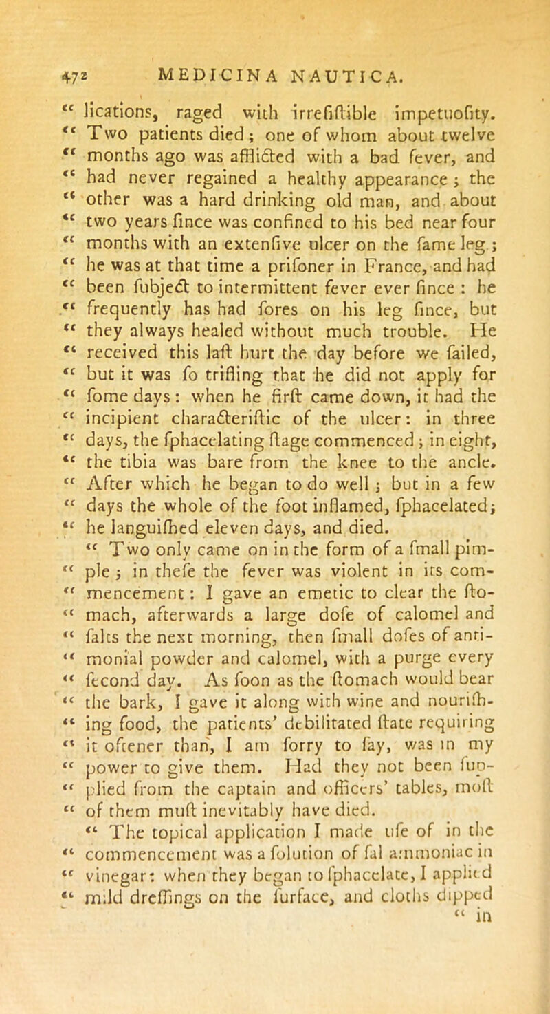 te lications, raged with irrefifiible impetuofity. “ Two patients died ; one of whom about twelve tc months ago was affiidted with a bad fever, and *c had never regained a healthy appearance ; the “ other was a hard drinking old man, and about “ two years fince was confined to his bed near four tc months with an extenfive ulcer on the fame leg ; “ he was at that time a prifoner in France, and had <c been fubjedt to intermittent fever ever fince : he fC frequently has had fores on his leg fince, but (c they always healed without much trouble. He “ received this laid hurt the day before we failed, “ but it was fo trifling that he did not apply for <c fome days: when he firfl: came down, it had the <c incipient charadteriftic of the ulcer: in three <c days, the fphacelating flage commenced ; in eight, <c the tibia was bare from the knee to the ancle. Cl After which he began to do well ; but in a few “ days the whole of the foot inflamed, fphacelated; he languifhed eleven days, and died. “ Two only came on in the form of a fmall pim- pie ■, in thefe the fever was violent in irs com- <( mencement: I gave an emetic to clear the fto- <c mach, afterwards a large dofe of calomel and “ falcs the next morning, then fmall dofes of anri- “ monial powder and calomel, with a purge every “ ftcond day. As foon as the flomach would bear ‘c the bark, I gave it along with wine and nourifh- “ ing food, the patients’ debilitated ftate requiring “ it oftener than, I am forry to fay, was in my tc power to give them. Flad they not been iup- <f plied from the captain and officers’ tables, molt 11 of them mufi inevitably have died. “ The topical application I made life of in the “ commencement was a folution of fal ammoniac in iC vinegar: when they began to fphacclate, I applk d “ mild dreffings on the l'urface, and cloths dipped “ in