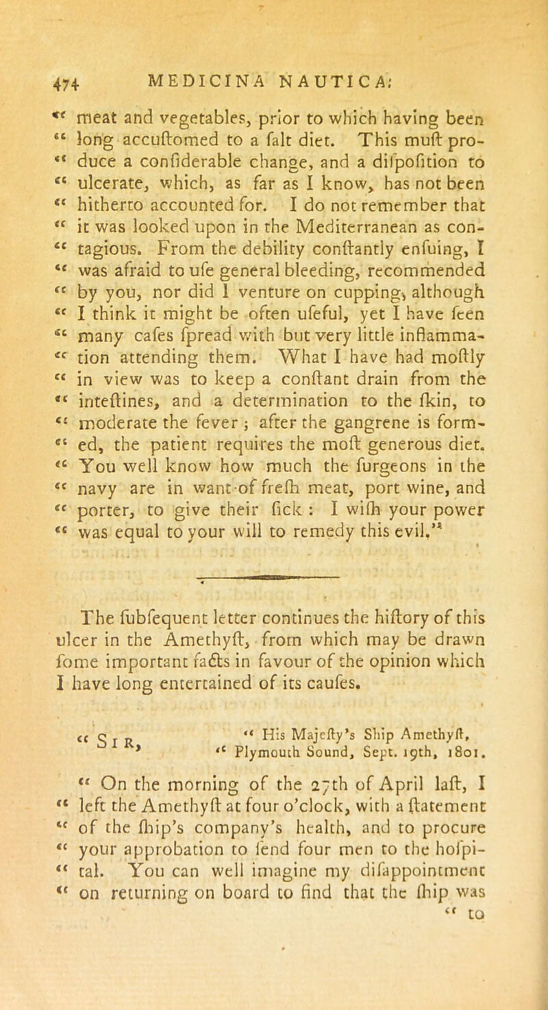 c< meat and vegetables, prior to which having been “ long accuftomed to a fait diet. This muft pro- duce a confiderable change, and a difpofition to ct ulcerate, which, as far as I know, has not been <c hitherto accounted for. I do not remember that “ it was looked upon in the Mediterranean as con- tc tagious. From the debility conftantly enfuing, I *e was afraid to ufe general bleeding, recommended (i by you, nor did 1 venture on cupping-, although <c I think it might be often ufeful, yet I have fcen sc many cafes fpread with but very little inflamma- tfc tion attending them. What I have had moftly Ci in view was to keep a conftant drain from the *c inteftines, and a determination to the fkin, to moderate the fever ; after the gangrene is form- c‘ ed, the patient requires the moft generous diet. <£ You well know how much the furgeons in the ec navy are in want-of frefh meat, port wine, and tf porter, to give their fick : I wilh your power <c was equal to your will to remedy this evil.,1! The fubfequent letter continues the hiftory of this ulcer in the Amethyft, from which may be drawn fome important fadts in favour of the opinion which I have long entertained of its caufes. t( g j R “ His Majefty’s Ship Amethyft, * ‘c Plymouth Sound, Sept. 19th, 1801. “ On the morning of the 27th of April laft, I “ left the Amethyft at four o’clock, with a ftatement tf of the fhip’s company’s health, and to procure “ your approbation to lend four men to the hofpi- ** tal. You can well imagine my difappointmenc “ on returning on board to find that the Ihip was “ to