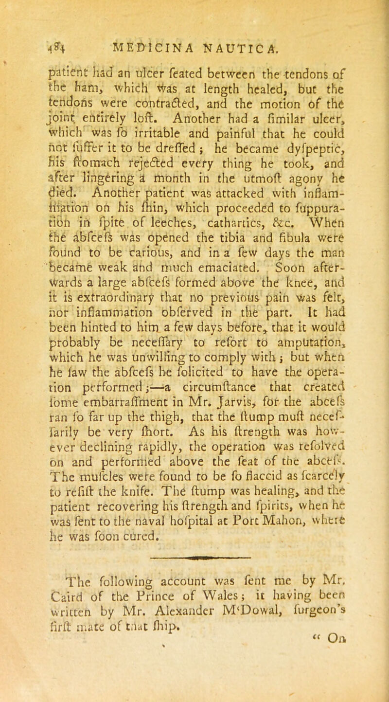 patient had an ulcer feated between the -tendons of the ham, which Was at length healed, but the tendons were contracted, and the motion of thd joint entirely loft. Another had a fimilar ulcer, which was fo irritable and painful that he could hot fuflrfcr it to be drefled ; he became dyfpeptic, his ftomach rejedted every thing he took, and after lingering a month in the utmoft agony he died. Another patient was attacked with inflam- mation on his fhin, which proceeded to fuppura- tibn in fpite of leeches, cathartics, &c. When the abfeefs was opened the tibia and fibula were Found to be carious, and in a few days the man became weak and much emaciated. Soon after- wards a large abfeefs formed above the knee, and it is extraordinary that no previous pain was felt, nor inflammation obferved in the part. It had been hinted to him a few days before, that it would probably be necefTary to refort to amputation, which he was unwilling to comply with ; but when he law the abfeefs he folicited to have the opera- tion performed;—a circumftance that created iome embarraffment in Mr. Jarvis, for the abcefs ran fo far up the thigh, that the (tump muft necef* farily be very Ihort. As his ftrength was how- ever declining rapidly, the operation was refolved on and performed above the feat of the abcek. The mufcles wefe found to be fo flaccid as fcarccly to refill: the knife. The ftump was healing, and the patient recovering his ftrength and fpirits, when he was fent to the naval holpital at Port Mahon, whtie he was foon cured. The following account was fent me by Mr. Caird of the Prince of Wales; it having been written by Mr. Alexander M'Dowal, furgeon’s fir ft mate of that fhip. “ On