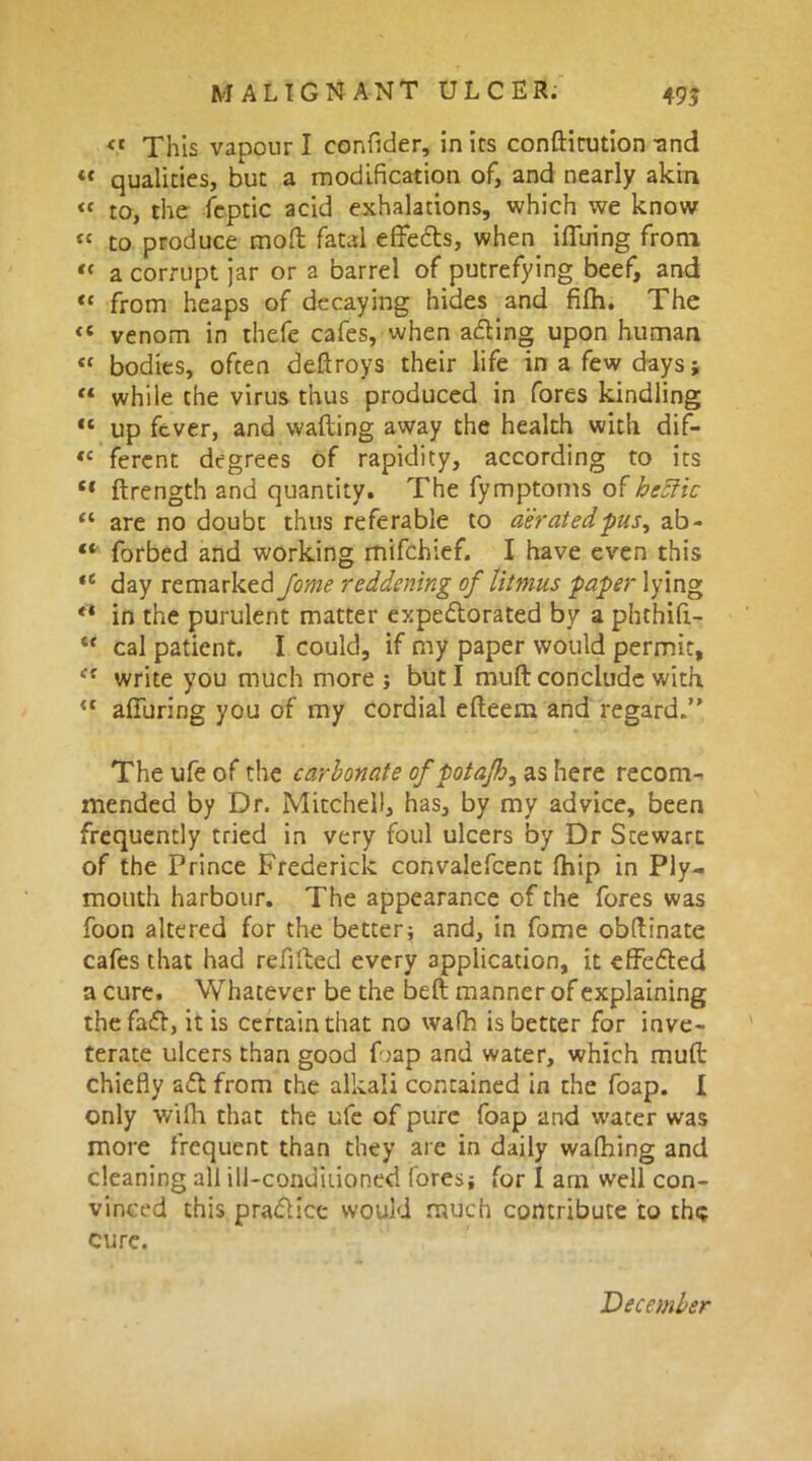 « This vapour I eonfider, in its confticution -and « qualities, but a modification of, and nearly akin « to, the feptic acid exhalations, which we know “ to produce mod fatal effects, when ifiuing from « a corrupt jar or a barrel of putrefying beef, and «« from heaps of decaying hides and fifh. The venom in thefe cafes, when aCling upon human “ bodies, often deftroys their life in a few days; “ while the virus thus produced in fores kindling 11 up fever, and wafting away the health with dif- tc ferent degrees of rapidity, according to its “ ftrength and quantity. The fymptoms of hecfic “ are no doubt thus referable to aerated -pus, ab- “ forbed and working mifehief. I have even this tc day re marked reddening of litmus paper lying tl in the purulent matter expectorated by a phthifl- t{ cal patient. I could, if my paper would permit, ec write you much more; but I muft conclude with <c alluring you of my cordial efleem and regard.’' The ufe of the carbonate of potajh^ as here recom- mended by Dr. Mitchell, has, by my advice, been frequently tried in very foul ulcers by Dr Stewart of the Prince Frederick convalefcent fhip in Ply- mouth harbour. The appearance of the fores was foon altered for the better; and, in fome obftinate cafes that had refitted every application, it effected a cure. Whatever be the beft manner of explaining the faCt, it is certain that no wafh is better for inve- terate ulcers than good Dap and water, which muft chiefly aCt from the alkali contained in the foap. I only with that the ufe of pure foap and water was more frequent than they are in daily wafhing and cleaning all ill-conditioned fores; for 1 am well con- vinced this practice would much contribute to the cure. December