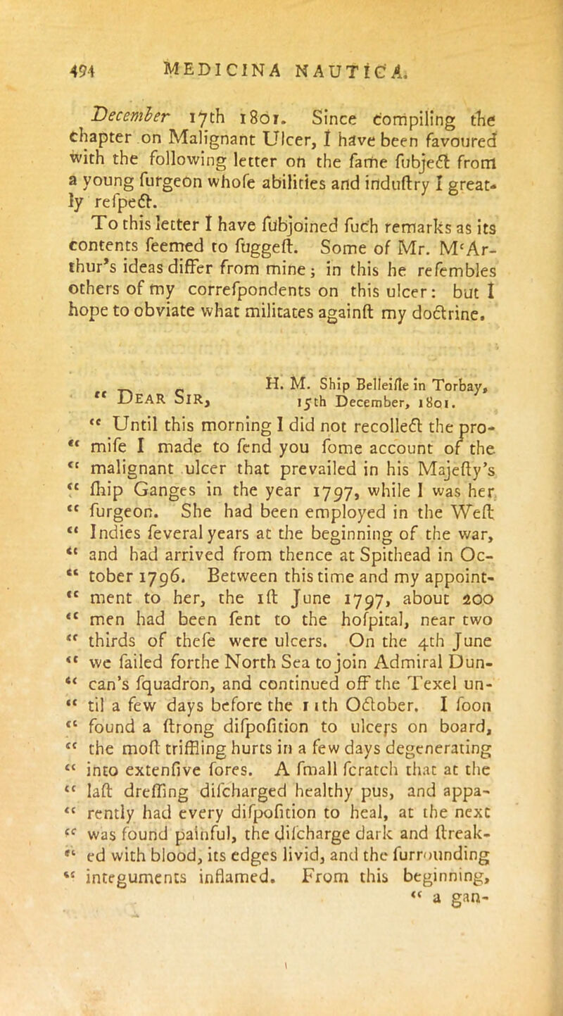 December 17th 1801. Since Compiling the chapter on Malignant Ulcer, 1 have been favoured with the following letter on the fame fubjedi front a young furgeon whofe abilities and induftry I great- ly refpefh To this letter I have fubjoined fuc'h remarks as its contents feemed to ftiggefl. Some of Mr. M‘Ar- thur*s ideas differ from mine; in this he refembles others of my correfpondents on this ulcer: but I hope to obviate what militates againft my dodtrine. H. M. Ship Belleifle in Torbay, rt DEAR Sir, 15^th December, 1801. te Until this morning I did not recoiled the pro- ** mife I made to fend you fome account of the <c malignant ulcer that prevailed in his Majefty’s “ fhip Ganges in the year 1797, while I was her <c furgeon. She had been employed in the Weft “ Indies feveral years at the beginning of the war, <{ and had arrived from thence at Spithead in Oc- “ tober 1796. Between this time and my appoint- *{ ment to her, the id June 1797, about 200 <c men had been fent to the hofpical, near two “ thirds of thefe were ulcers. On the 4th June <c we failed forthe North Sea to join Admiral Dun- “ can’s fquadron, and continued off the Texel un- “ til a few days before the 11 th Odober. I foon <c found a ftrong difpofition to ulceys on board, tc the moft trifBing hurts in a few days degenerating <£ into extenfive fores. A fmall fcratch that at the tc laft dreffing dilcharged healthy pus, and appa- “ rently had every difpofition to heal, at the next was found painful, the difeharge dark and ftreak- ** ed with blood, its edges livid, and the furrounding *e integuments inflamed. From this beginning, <( a gan- \