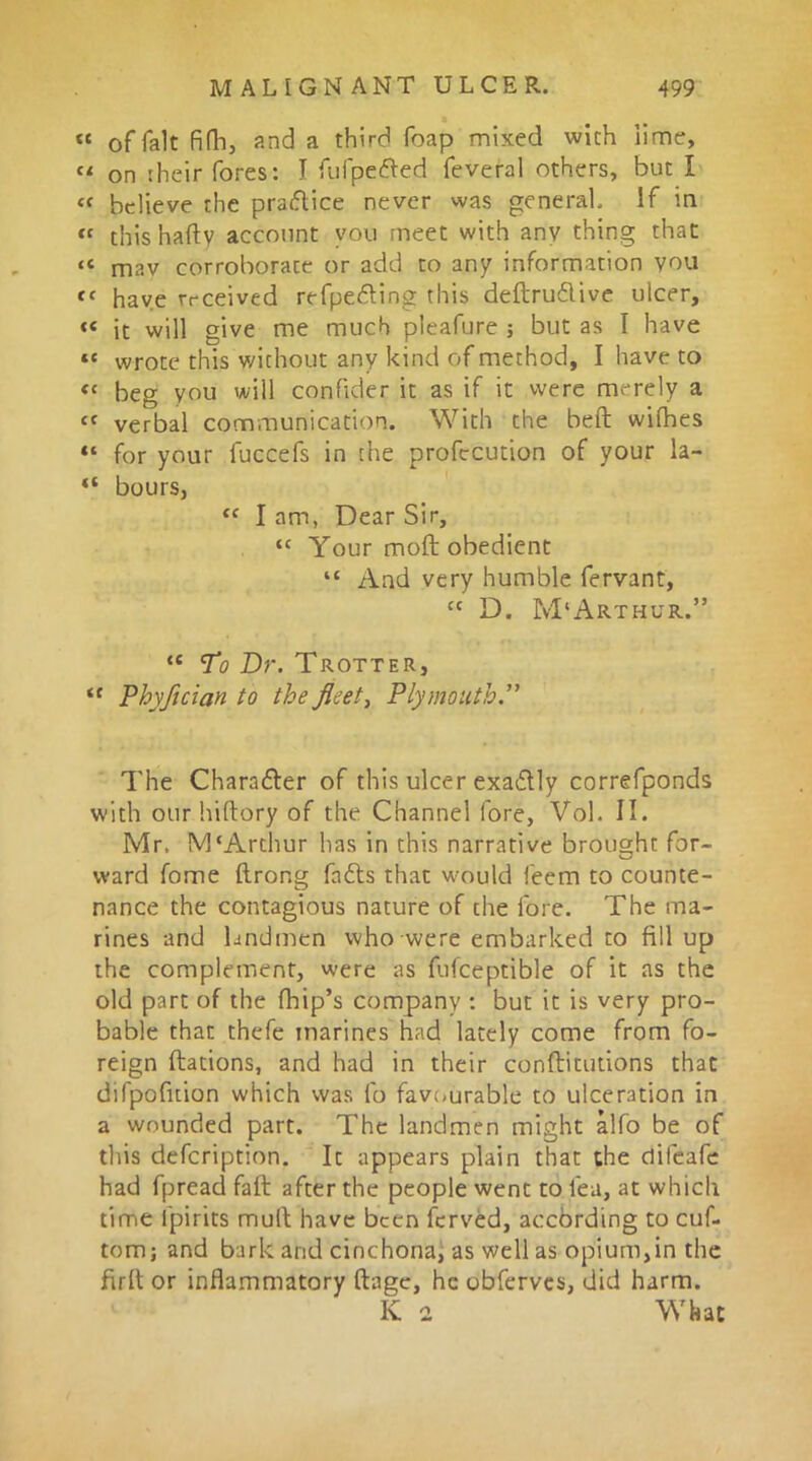 « of fait fifh, and a third foap mixed with lime, Cl on their fores: I fufpefted feveral others, but I “ believe the praftice never was general. If in tc this hafty account you meet with any thing that “ mav corroborate or add to any information you  have received refpefting this deftru&ive ulcer, « it will give me much pleafure ; but as I have te wrote this without any kind of method, I have to << beg you will confider it as if it were merely a « verbal communication. With the beft wifhes ** for your fuccefs in the profecution of your la- “ bours, “ I am, Dear Sir, “ Your moft obedient “ And very humble fervant, “ D. M'Arthur.” <c To Dr. Trotter, “ Phyfician to the fleet, Plymouth.” The Chara&er of this ulcer exadtly correfponds with our hiftory of the Channel fore, Vol. II. Mr. M‘Arthur has in this narrative brought for- ward fome Itrong fafts that would feem to counte- nance the contagious nature of the fore. The ma- rines and landmen who were embarked to fill up the complement, were as fufceptible of it as the old part of the fhip’s company : but it is very pro- bable that thefe marines had lately come from fo- reign ftations, and had in their conflitutions that difpofition which was fo favourable to ulceration in a wounded part. The landmen might alfo be of this defcription. It appears plain that the clifeafe had fpread faft after the people went to lea, at which time i'pirits mull have been ferved, according to cuf- tom; and bark and cinchona, as well as opium,in the firlt or inflammatory ftage, he obferves, did harm. K 2 What