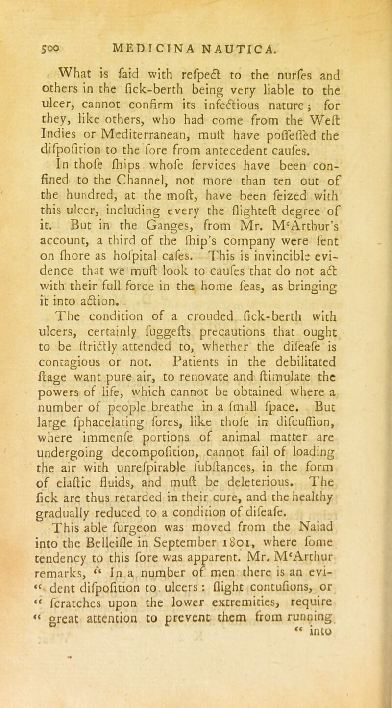 What is faid with refpect to the nurfes and others in the fick-berth being very liable to the ulcer, cannot confirm its infectious nature; for they, like others, who had come from the Weft Indies or Mediterranean, mult have poflefled the difpofition to the fore from antecedent caufes. In thofe fbips whofe fervices have been con- fined to the Channel, not more than ten out of the hundred, at the mod, have been feized with this ulcer, including every the flighted degree of it. But in the Ganges, from Mr. M-'Arthur’s account, a third of the (hip’s company were fent on Chore as holpital cafes. This is invincible evi- dence that we muft look to caufes that do not aCt with their full force in the home feas, as bringing it into aClion. The condition of a crouded fick-berth with ulcers, certainly fuggefts precautions that ought to be ftriCUy attended to, whether the difeafe is contagious or not. Patients in the debilitated ftage want pure air, to renovate and ftimulate the powers of life, which cannot be obtained where a number of people breathe in a (mall fpace. But large fphacelating fores, like thofe in difcufiion, where immenfe portions of animal matter are undergoing decompofition, cannot fail of loading the air with unrefpirable fubftances, in the form of elaftic fluids, and muft be deleterious. The lick are thus retarded in their cure, and the healthy gradually reduced to a condition of difeafe. This able furgeon was moved from the Naiad into the Belleifle in September 1801, where fome tendency to this fore was apparent. Mr. M‘Arthur remarks, “ In a number of men there is an evi- “ dent difpofition to ulcers: flight contuftons, or « fcratches upon the lower extremities, require “ great attention to prevent them from running <c into