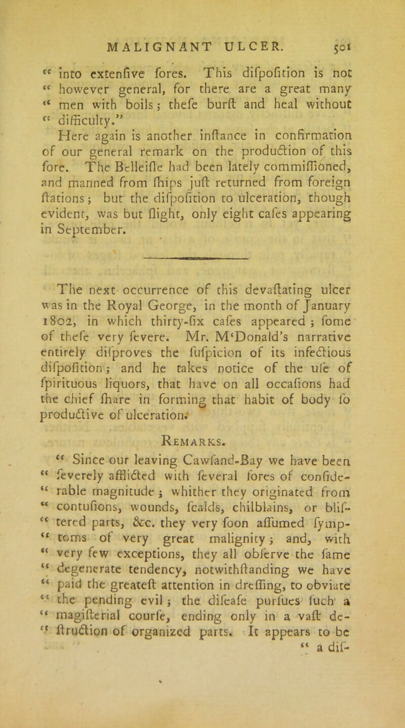 tc into extenfive fores. This difpofition is not tc however general, for there are a great many “ men with boils 5 thefe burft and heal without ct difficulty.” Here again is another inftance in confirmation of our general remark on the production of this fore. The Bclleifle had been lately commiffioned, and manned from fhips juft returned from foreign ftations; but the difpofition to ulceration, though evident, was but flight, only eight cafes appearing in September. The next occurrence of this devaftating ulcer was in the Royal George, in the month of January 1802, in which thirty-fix cafes appeared ; fome of thefe very fcvere. Mr. M‘Donald’s narrative entirely difproves the fufpicion of its infectious difpofition; and he takes notice of the ule of fpirituous liquors, that have on all occafions had the chief fhare in forming that habit of body fo productive of ulceration.' Remarks. “ Since our leaving Cawfand-Bay we have been tc feverely afflicted with feveral fores of confide- “ table magnitude ; whither they originated from “ contufions, wounds, fealds, chilblains, or blif- ** tered parts, &c. they very foon affumed fymp- “ toms of very great malignity ■, and, with “ very few exceptions, they all obferve the fame “ degenerate tendency, notwithftanding we have “ paid the greateft attention in dreffing, to obviate “ the pending evil ; the difeafe purfues luch a “ magifterial courle, ending only in a vaft de- ft ftruction of organized parts. It appears to be “ a dif-