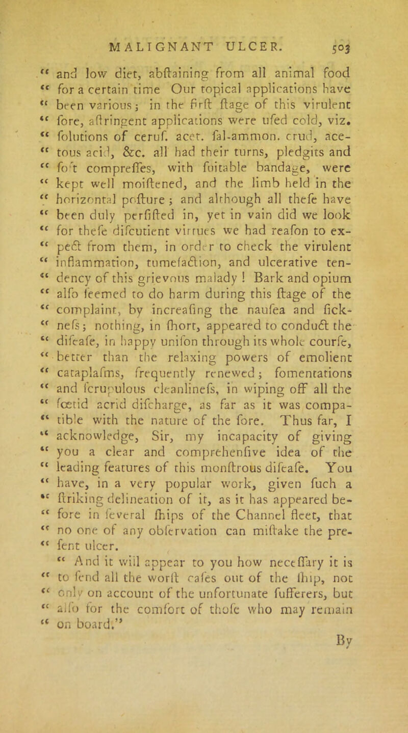 S°3 ‘ and low diet, abftaining from all animal food f for a certain time Our topical applications have ‘ been various; in rhe fir ft ftage of this virulent c fore, aflringent applications were ufed cold, viz. * folutions of ceruf. acet. fal-ammon. crud, ace- c tous acid, &c. all had their turns, pledgits and c fo t compreffes, with fuitable bandage, were ‘ kept well moiftened, and the limb held in the c horizontal pofture ; and although all thefe have ‘ been duly perfifted in, yet in vain did we look ‘ for thefe difcutient virtues we had reafon to ex- ‘ peft from them, in orde r to check the virulent ‘ inflammation, tumefadlion, and ulcerative ten- ‘ dency of this grievous malady ! Bark and opium c alfo leemed to do harm during this ftage of the f complaint, by increafing the naufea and fick- ‘ nefs; nothing, in fhorr, appeared to condueft the ‘ difeafe, in happv unifon through its whole courfe, ‘ better than the relaxing powers of emolient ‘ cataplafms, frequently renewed; fomentations ‘ and fcrupulous cleanli'nefs, in wiping off all the ‘ feetid acrid difeharge, as far as it was compa- ‘ tible with the nature of the fore. Thus far, I ‘ acknowledge, Sir, my incapacity of giving ‘ you a clear and comprehenfive idea of the ‘ leading features of this monftrous difeafe. You ‘ have, in a very popular work, given fuch a c ftriking delineation of it, as it has appeared be- ‘ fore in leveral fhips of the Channel fleet, that f no one of any obfervation can miftake the pre- * fent ulcer. “ And it wiil appear to you how nectffary it is f to fend all the worft cafes out of the lhip, not ‘ cnlv on account of the unfortunate fufferers, but ‘ alfo for the comfort of thofe who may remain 4 on board.” By