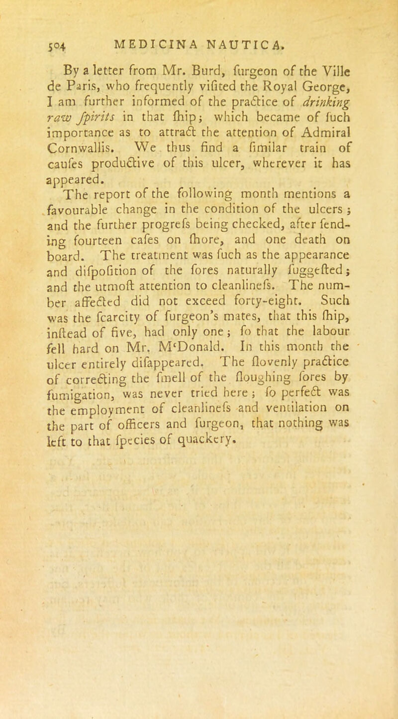 By a letter from Mr. Burd, furgeon of the Ville de Paris, who frequently vifited the Royal George, I am further informed of the practice of drinking raw Jpiriis in that fhipj which became of fuch importance as to attradt the attention of Admiral Cornwallis. We thus find a fimilar train of caufes productive of this ulcer, wherever it has appeared. The report of the following month mentions a favourable change in the condition of the ulcers j and the further progrefs being checked, after fend- ing fourteen cafes on flhore, and one death on board. The treatment was fuch as the appearance and difpofition of the fores naturally fuggefted; and the utmoft attention to cleanlinefs. The num- ber a fib died did not exceed forty-eight. Such was the fcarcity of furgeon’s mates, that this fhip, inftead of five, had only one ; fo that the labour fell hard on Mr. McDonald. In this month the ulcer entirely difappeared. The flovenly pradtice of corredting the fmell of the Houghing fores by fumigation, was never tried here ; fo perfedt was the employment of cleanlinefs and ventilation on the part of officers and furgeon, that nothing was left to that fpecies of quackery.