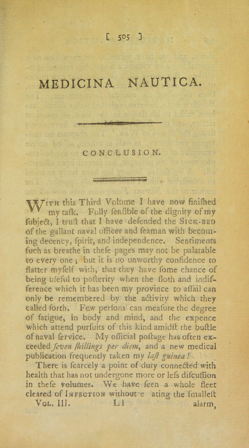 C CONCLUSION. ith this Third Volume I have now finished my talk. Fully fenfible of the dignify of my fubjedt, I trull that I have defended the Sick-bed of the gallant naval officer and feaman with becom- ing decency, fpirit, and independence. Sentiments fuch as breathe in thefe pages may not be palatable to every one ; but it is no unworthy confidence to flatter myfelf with, that they have fomc chance of being ufeful to pollerity when the floth and indif- ference which it has been my province to aflail can only be remembered by the activity which they called forth. Fe.w perlons can meafure the degree of facigue, in body and mind, and the expence which attend purfuits of this kind amidft the buftle of naval fcrvice. My official poftagc has often ex- ceeded J-even (hillings -per diem, and a new medical publication frequently taken my laft guinea! There is fcarcely a point of duty connedled with health that has not undergone more or lefs difeuffion in thefe volumes. We have fecn a whole fleet cleared of Infection without e ating the fmallell Vol. III. LI alarm