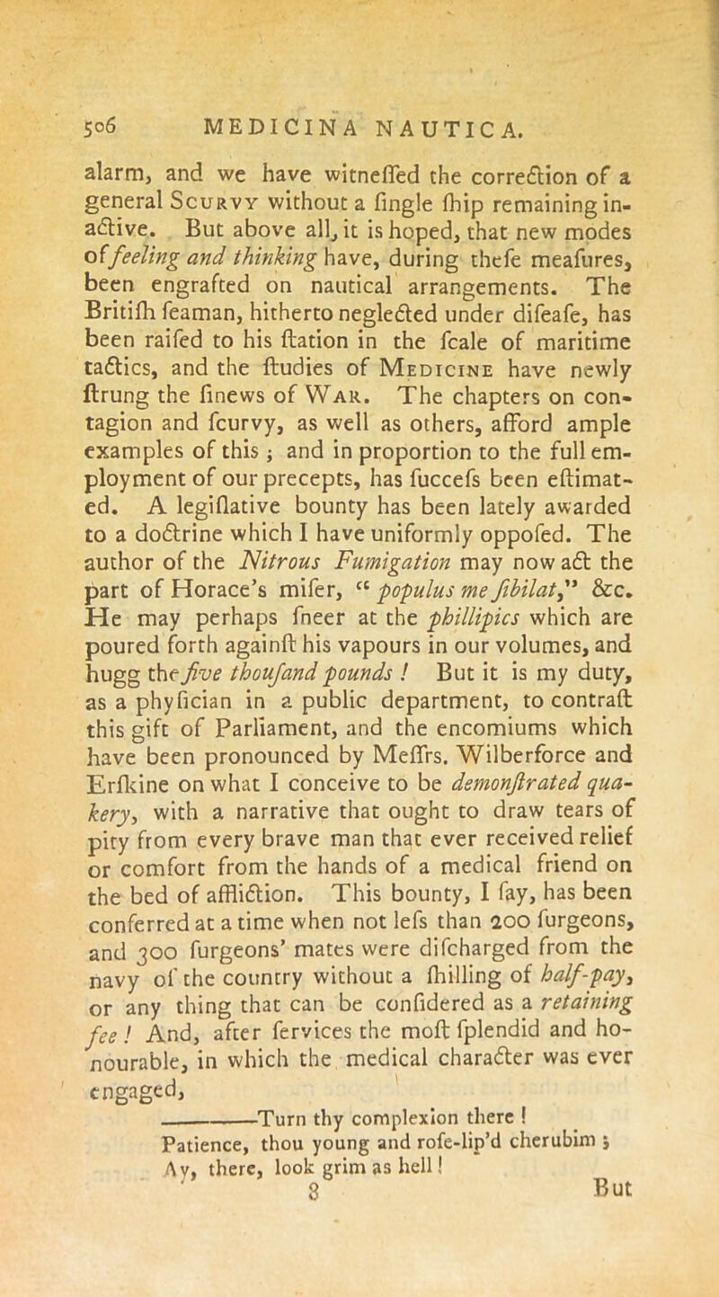 alarm, and we have witneffed the correction of a general Scurvy without a fingle fhip remaining in- attive. But above all, it is hoped, that new modes o(feeling and thinking have, during thefe meafures, been engrafted on nautical arrangements. The Britifh feaman, hitherto negletted under difeafe, has been railed to his ftation in the fcale of maritime tatties, and the ftudies of Medicine have newly ftrung the finews of War. The chapters on con- tagion and feurvy, as well as others, afford ample examples of this; and in proportion to the full em- ployment of our precepts, has fuccefs been eftimat- ed. A legiflative bounty has been lately awarded to a dottrine which I have uniformly oppofed. The author of the Nitrous Fumigation may now att the part of Horace’s mifer, et populus me fibilat,” &c. He may perhaps fneer at the phillipics which are poured forth againft his vapours in our volumes, and hugg the five thoufand pounds ! But it is my duty, as a phyfician in a public department, to contrail this gift of Parliament, and the encomiums which have been pronounced by Meffrs. Wilberforce and Erfkine on what I conceive to be demonfirated qua- kery, with a narrative that ought to draw tears of pity from every brave man that ever received relief or comfort from the hands of a medical friend on the bed of afflittion. This bounty, I fay, has been conferred at a time when not lefs than 200 furgeons, and 300 furgeons’ mates were difeharged from the navy of the country without a fhilling of half-pay, or any thing that can be confidered as a retaining feel And, after fervices the moft fplendid and ho- nourable, in which the medical character was ever engaged, Turn thy complexion there ! Patience, thou young and rofe-lip’d cherubim j Av, there, look grim as hell! 3 But