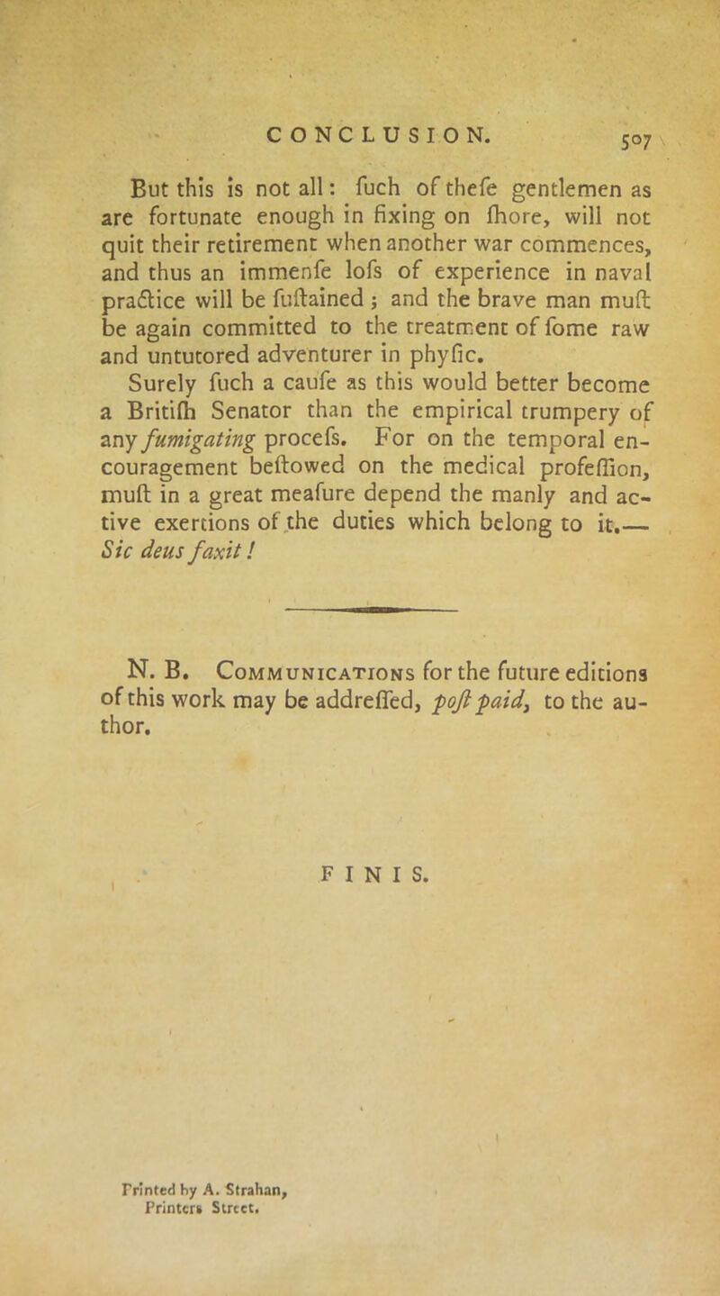 But this is not all: fuch of thefe gentlemen as are fortunate enough in fixing on fhore, will not quit their retirement when another war commences, and thus an immenfe lofs of experience in naval praflice will be fuftained ; and the brave man muft be again committed to the treatment of fome raw and untutored adventurer in phyfic. Surely fuch a caufe as this would better become a Britifh Senator than the empirical trumpery of any fumigating procefs. For on the temporal en- couragement bellowed on the medical profeflion, mull in a great meafure depend the manly and ac- tive exertions of the duties which belong to it.— Sic deus faxit! N. B. Communications for the future editions of this work may be addrefied, pojl paid, to the au- thor. FINIS. i Printed hy A. Strahan, Printers Street.