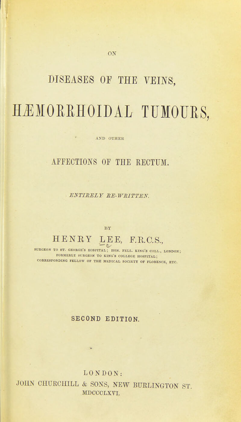 DISEASES OF THE VEINS, HJEIORRHOIDAL TUMOURS, AND OTHER AFFECTIONS OF THE RECTUM. ENTIRELY RE-WRITTEN. BY HENRY LEE, F.RC.S., — SUBGEON TO ST. GEOBGE'S HOSPITAL; HON. FELL. KING'S COLL., LONDON; FOBMEBLT SUBGEON TO KING'S COLLEGE HOSPITAL; COBBESPONDING FBLLOW OF THE MEDICAL SOCIETY OF FLOEENCE, ETC. SECOND EDITION. LONDON: JOHN CHURCHILL & SONS, NEW BURLINGTON ST. MDCCCLXYI.