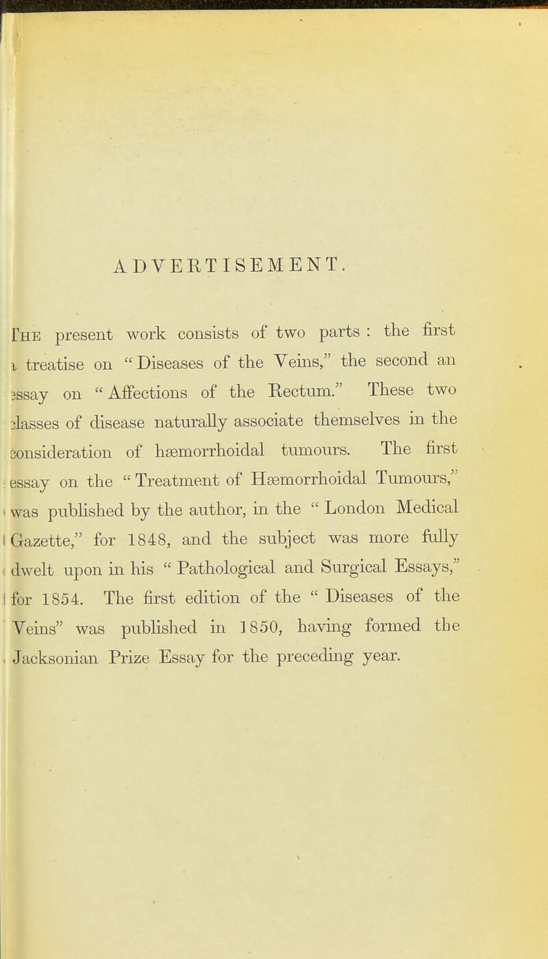 ADVERTISEMENT. The present work consists of two parts : the first I treatise on  Diseases of the Veins, the second an 3ssay on Affections of the Rectum/' These two classes of disease naturally associate themselves in the sonsideration of hsemorrhoidal tumours. The first essay on the  Treatment of Hsemorrhoidal Tumours, ' was pubhshed by the author, in the  London Medical (Gazette, for 1848, and the subject was more fiilly dwelt upon in his  Pathological and Surgical Essays, I for 1854. The first edition of the  Diseases of the Veins was published in 1850, having formed the . Jacksonian Prize Essay for the preceding year.