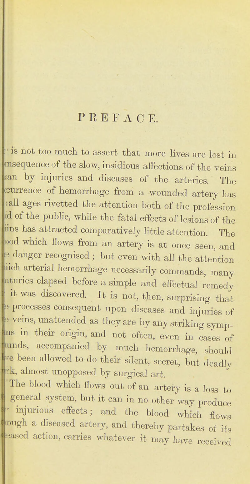 PREFACE. is not too much to assert that more lives are lost in msequence of the slow, insidious afFections of the veins :an by injuries and diseases of the arteries. The :3un^ence of hemorrhage from a wounded artery has :all ages rivetted the attention both of the profession id of the pubhc, whHe the fatal effects of lesions of the iins has attracted comparatively little attention. The )ood which flows from an artery is at once seen, and ?3 danger recognised; but even with aU the attention iich arterial hemorrhage necessarily commands, many iituries elapsed before a simple and effectual remedy it was discovered. It is not, then, surprising that ) processes consequent upon diseases and injuries of 5 veins, imattended as they are by any striking symp- ,ns in their origin, and not often, even in cases of lunds, accompanied by much hemorrhage, should .^e been allowed to do their silent, secret, but deadly i-k, almost unopposed by surgical art. The blood which flows out of an artery is a loss to general system, but it can in no other way produce ^ injurious effects; and the blood which flows ough a diseased artery, and thereby partakes of its Based action, carries whatever it may have received