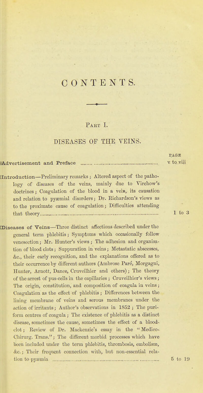 CONTENTS. Part I. DISEASES OF THE VEINS. EAGE iAdvertisement and Preface v to viii [Introduction—Preliminary remarks; Altered aspect of the patho- logy of diseases of the veins, mainly due to Virchow's doctrines; Coagulation of the blood in a vein, its causation and relation to pysemial disorders; Dr. Richardson's views as to the proximate cause of coagulation j Difficulties attending that theory 1 to 3 CDiseases of Veins—Three distinct affections described under the general term phlebitis; Symptoms which occasionally follow venesection; Mr. Hunter's views; The adhesion and organisa- tion of blood clots; Suppuration in veins; Metastatic abscesses, &c., their early recognition, and the explanations offered as to their occurrence by different authors (Ambrose Pare, Morgagni, Hunter, Arnott, Dance, Cruveilhier and others); The theory of the arrest of pus-cells in the capillaries ; Cruveilhier's views; The origin, constitution, and composition of coagula in veins; Coagulation as the effect of phlebitis ; Differences between the lining membrane of veins and serous membranes under the action of irritants; Author's observations in 1852 ; The puri- form centres of coagula; The existence of phlebitis as a distinct disease, sometimes the cause, sometimes the effect of a blood- clot ; Review of Dr. Mackenzie's essay in the  Medico- Chirurg. Trans.; The different morbid processes which have been included under the term phlebitis, thrombosis, embolism, &c.; Their frequent connection with, but non-essential rela- tion to pyajmia 5 to 19