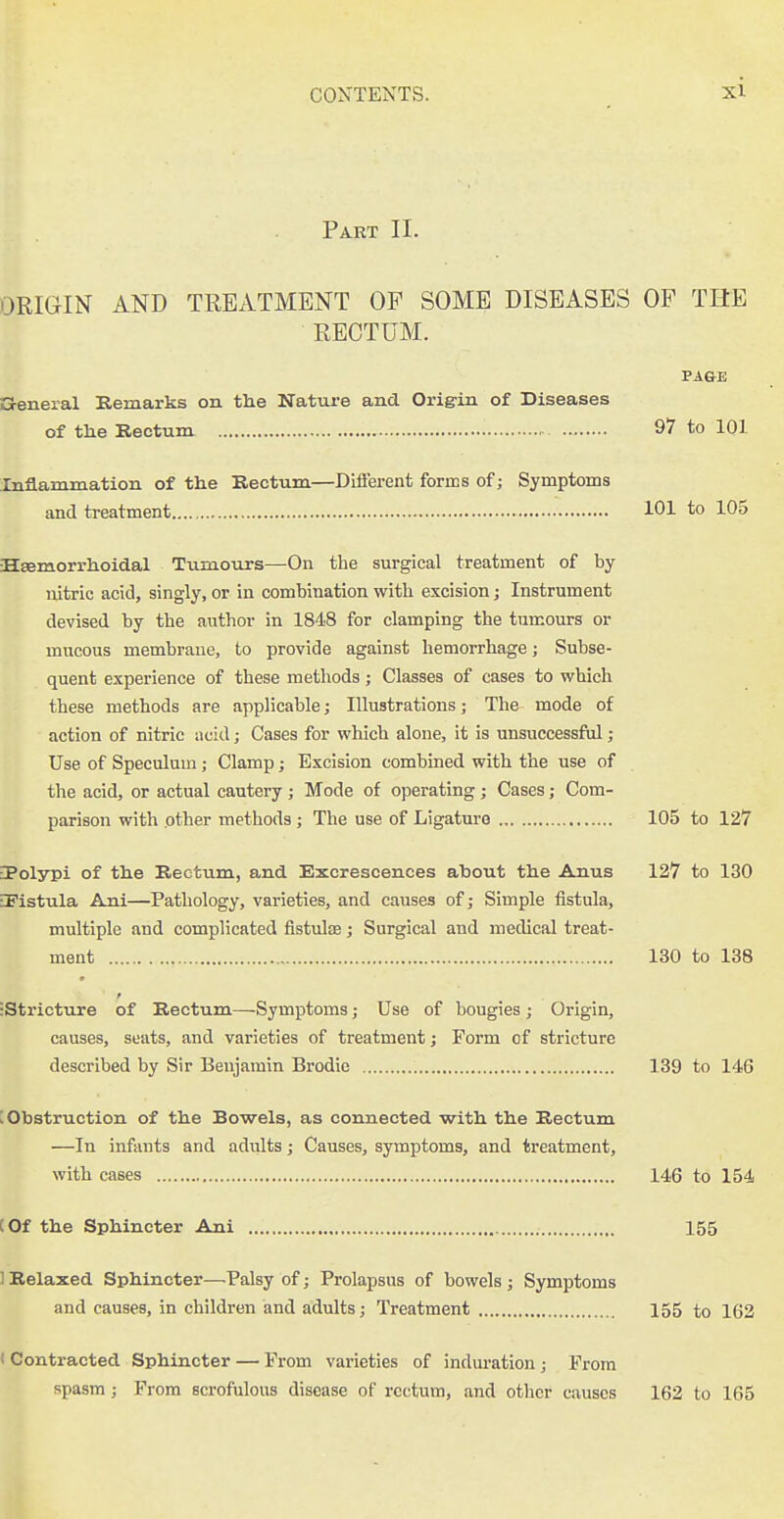 Part IL ORIGIN AND TREATMENT OP SOME DISEASES OF THE RECTUM. PAGE a-eneral Remarks on the Nature and Origrin of Diseases of the Rectum 97 to 101 Inflammation of the Rectum—Different forms of; Symptoms and treatment 101 to 105 Hsemorrhoidal Tumours—On the surgical treatment of by lutric acid, singly, or in combination with excision j Instrument devised by the author in 1848 for clamping the tumours or mucous membrane, to provide against hemorrhage; Subse- quent experience of these methods; Classes of cases to which these methods are applicable; Illustrations; The mode of action of nitric iicid; Cases for which alone, it is unsuccessful ; Use of Speculum; Clamp; Excision combined with the use of the acid, or actual cautery ; Mode of operating; Cases; Com- parison with .other methods ; The use of Ligature 105 to 127 ■Polypi of the Rectum, and Excrescences about the Anus 127 to 130 iPistula Ani—Pathology, varieties, and causes of; Simple fistula, multiple and complicated fistulse; Surgical and medical treat- ment 130 to 138 t •Stricture of Rectum—Symptoms; Use of bougies; Origin, causes, seats, and varieties of treatment; Form of stricture described by Sir Benjamin Brodie 139 to 146 ; Obstruction of the Bowels, as connected with the Rectum —In infants and adults; Causes, symptoms, and treatment, with cases 146 to 154 (Of the Sphincter Ani 155 1 Relaxed Sphincter—.Palsy of; Prolapsus of bowels; Symptoms and causes, in children and adults; Treatment 155 to 162 < Contracted Sphincter — From varieties of indui-ation; From spasm; From scrofulous disease of rectum, and other causes 162 to 165