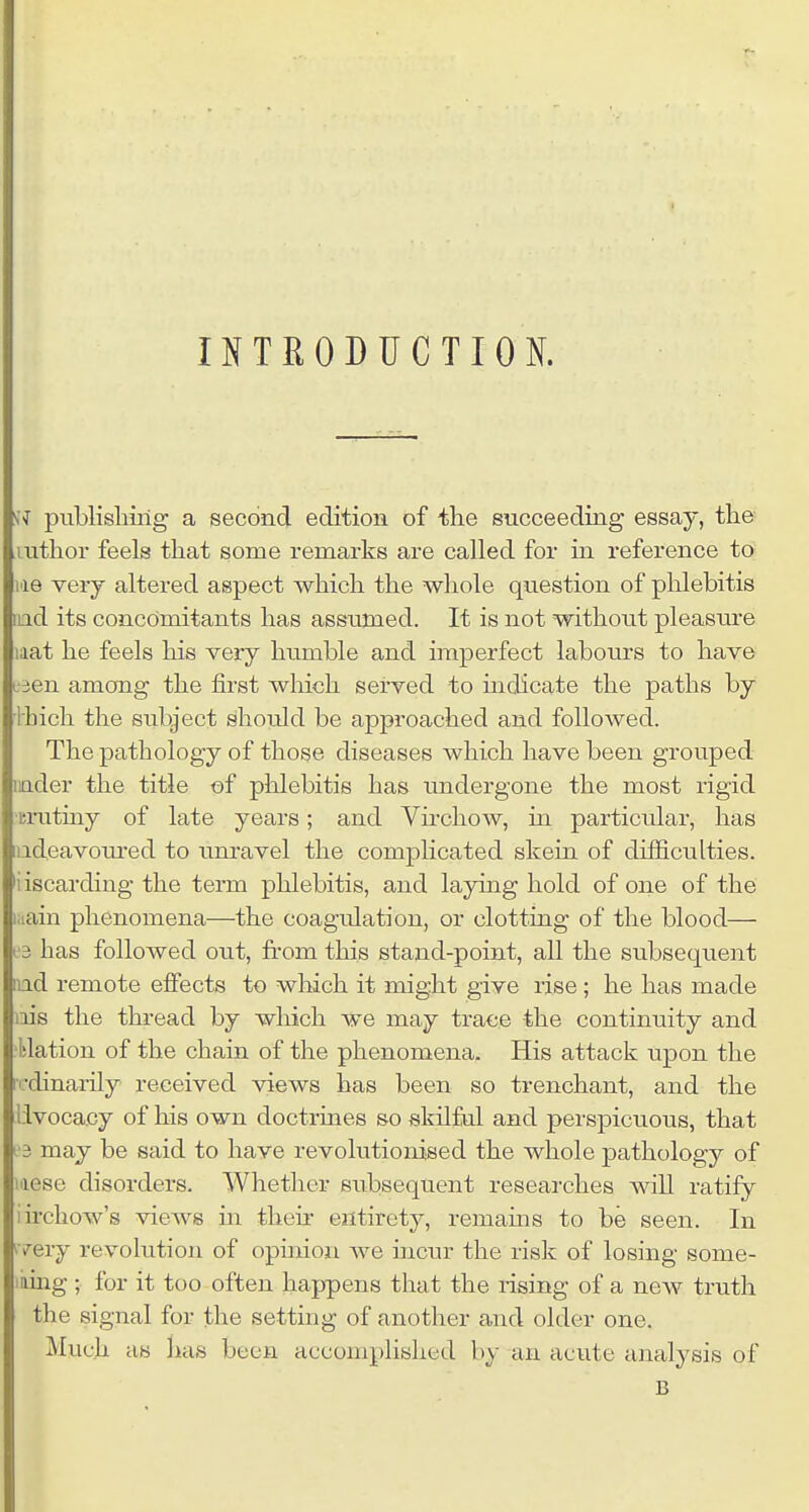 INTEODUCTIOK a publisliiilg a second edition of the succeeding essay, the mthor feels that some remarks are called for in reference to lae very altered aspect which the whole question of phlebitis iiad its concomitants has assumed. It is not without pleasure laat he feels his very hiimble and imperfect labours to have L-3en among the first which served to uidicate the paths by ihich the subject shordd be approached and followed. The pathology of those diseases which have been grouped iiader the title of phlebitis has undergone the most rigid •mituiy of late years; and Vhchow, in particular, has ladeavoured to unravel the complicated skein of difficulties, iiscarding the term phlebitis, and laying hold of one of the laain phenomena—the coagulation, or clotting of the blood— 13 has followed out, from this stand-point, all the subsequent ind remote effects to which it might give rise; he has made ais the thi-ead by which we may trace the continuity and ■blation of the chain of the phenomena. His attack upon the iv-dinarily received views has been so trenchant, and the livocacy of his own doctrines so skilful and perspicuous, that 13 may be said to have revolutionised the whole pathology of laese disorders. Whether subsequent researches will ratify iirchow's views in then- entirety, remams to be seen. In ^very revolution of opinion Ave incur the risk of losing some- laing; for it too often happens that the rising of a new truth the signal for the setting of another and older one. Much as has been accomplished by an acute analysis of B