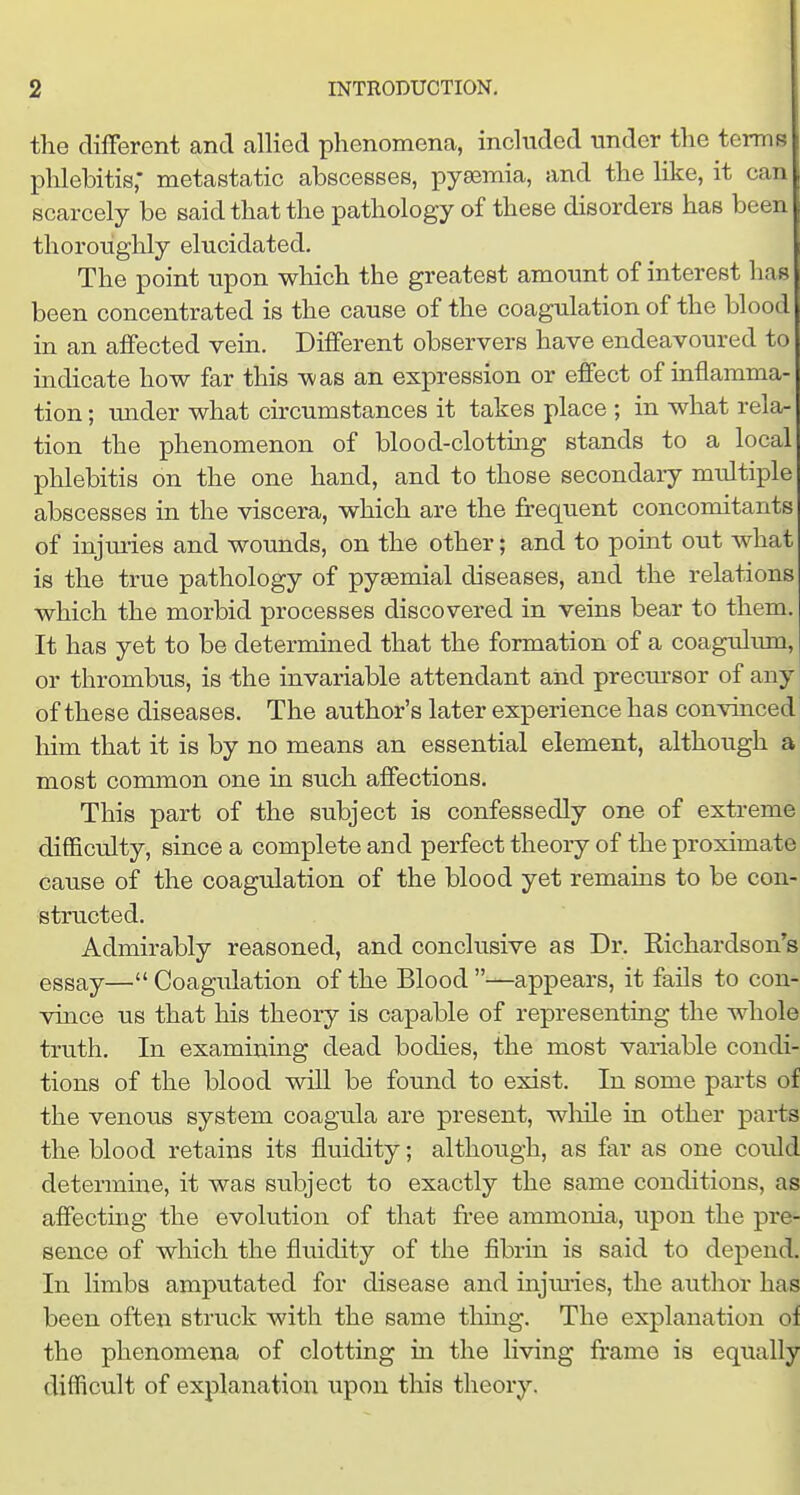 tlie different and allied phenomena, included under the terms phlebitis; metastatic abscesses, pyaemia, and the like, it can scarcely be said that the pathology of these disorders has been thoroughly elucidated. The point upon which the greatest amount of interest has been concentrated is the cause of the coagulation of the blood in an affected vein. Different observers have endeavoured to indicate how far this was an expression or effect of inflamma- tion ; under what cu-cumstances it takes place ; in what rela- tion the phenomenon of blood-clottmg stands to a local phlebitis on the one hand, and to those secondaiy multiple abscesses in the viscera, which are the frequent concomitants of injmies and wounds, on the other; and to point out what is the true pathology of pygemial diseases, and the relations which the morbid processes discovered in veins bear to them. It has yet to be determined that the formation of a coagulmn, or thrombus, is the invariable attendant and precm-sor of any of these diseases. The author's later experience has convinced him that it is by no means an essential element, although a most common one in such affections. This part of the subject is confessedly one of extreme difficulty, since a complete and perfect theory of the proximate cause of the coagulation of the blood yet remains to be con- structed. Admirably reasoned, and conclusive as Dr. Richardson's essay— Coagulation of the Blood —appears, it fails to con- vince us that his theory is capable of representing the whole truth. In examining dead bodies, the most variable condi- tions of the blood will be found to exist. In some parts of the venous system coagula are present, wlnle in other parts the blood retains its fluidity; although, as far as one could determine, it was subject to exactly the same conditions, as affecting the evolution of that free ammonia, upon the pre- sence of which the fluidity of the fibrin is said to depend. In limbs amputated for disease and injmies, the author has been often struck with the same thmg. The explanation of the phenomena of clotting in the living frame is equally difficult of explanation upon this theory.