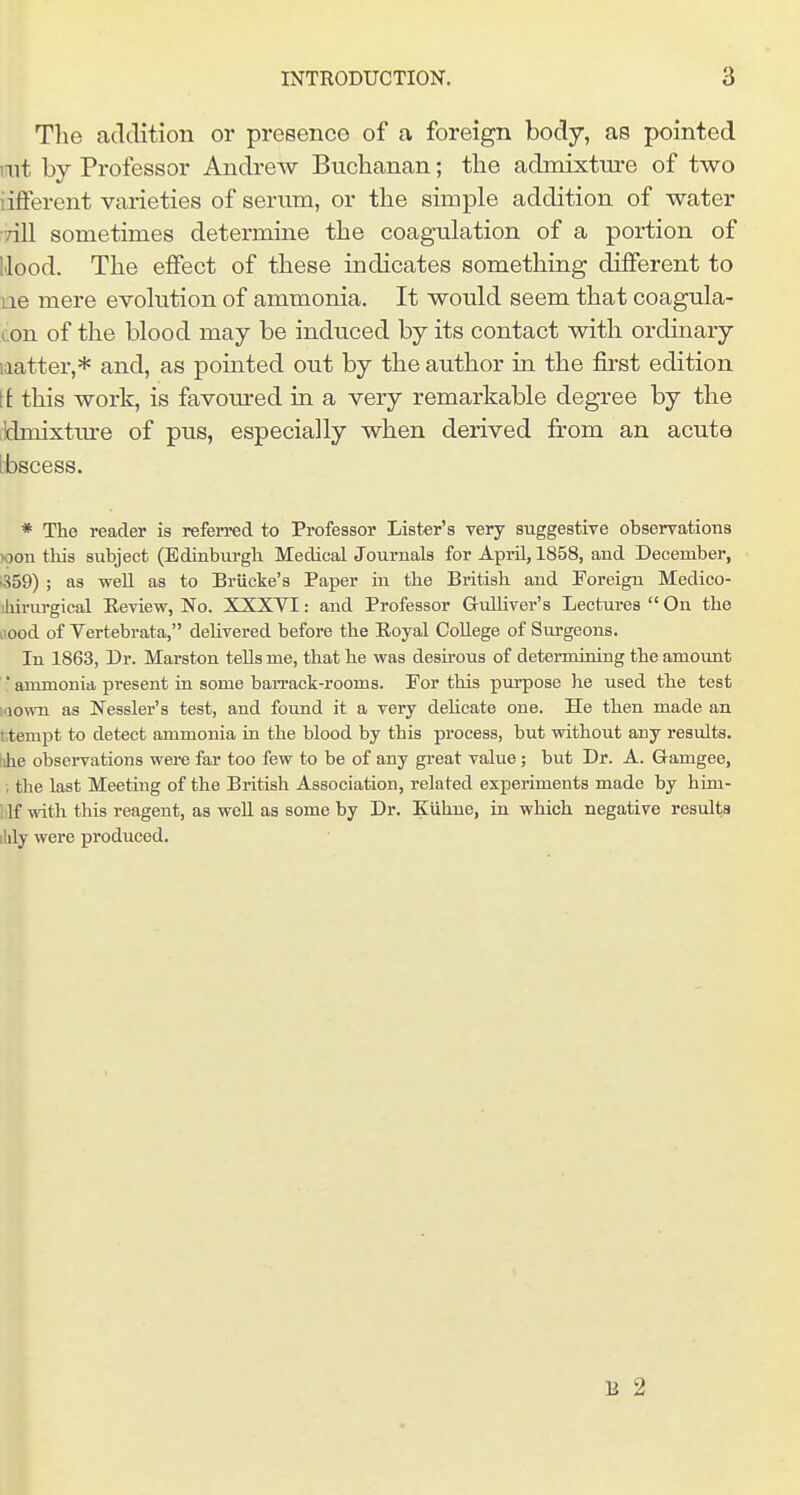 The addition or presence of a foreign body, as pointed rat by Professor Andrew Buchanan; the admixture of two iifferent varieties of serum, or the simple addition of water •Till sometimes determine the coagulation of a portion of Hood. The effect of these indicates something different to ue mere evolution of ammonia. It would seem that coagula- con of the blood may be induced by its contact with ordinary laatter,* and, as pointed out by the author in the fii'st edition tt this work, is favom-ed in a very remarkable degree by the jkhnixture of pus, especially when derived from an acute ibscess. * The reader is referred to Professor Lister's very suggestive obserrations xjon this subject (Edinbm-gh Medical Journals for April, 1858, and December, 1-359) ; as well as to Briicke's Paper iii the British and Foreign Medico- iliirurgical Eeview, No. XXXVI: and Professor Gulliver's Lectures  On the ii.ood of Vertebrata, deUvered before the Eoyal College of Surgeons. In 1863, Dr. Marston tells me, that he was desirous of determining the amount ■ ammonia present in some baiTack-rooms. For this purpose he used the test laown as Nessler's test, and found it a very dehcate one. He then made an t;tempt to detect ammonia in the blood by this process, but without any results. !ihe observations were far too few to be of any great value; but Dr. A. Gamgee, , the last Meeting of the British Association, related experiments made by him- blf with this reagent, as weU as some by Dr. Kiihne, in which negative results ilily were produced. B 2