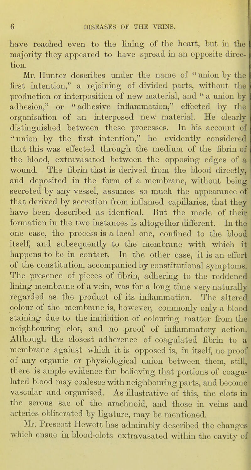 have reached even to the lining of the heart, but in tli majority they appeared to have spread in an opposite dirc- tion. Mr. Hunter describes under the name of union by the fu'st intention, a rejoiniag of divided parts, without the production or interposition of new material, and  a union by adhesion, or adhesive inflammation, effected by the organisation of an interposed new material. He clearly distinguished between these processes. In his account of miion by the first intention, he evidently considered that this was effected through the medium of the fibrin of the blood, extravasated between the opposing edges of a wound. The fibrin that is derived fit'om the blood dh'ectly, and deposited in the form of a membrane, without bemg secreted by any vessel, assumes so much the appearance of that derived by secretion from inflamed capillaries, that they have been described as identical. But the mode of their formation in the two instances is altogether difierent. In the one case, the process is a local one, confined to the blood itself, and subsequently to the membrane with which it happens to be in contact. In the other case, it is an efibrt of the constitution, accompanied by constitutional symptoms. The presence of pieces of fibrin, adhering to the reddened lining membrane of a vein, was for a long time very natm-aUy regarded as the product of its inflammation. The altered colour of the membrane is, however, commonly only a blood staining due to the imbibition of coloming matter fi'om the neighbourmg clot, and no proof of inflammatory action. Although the closest adherence of coagulated fibrin to a membrane against which it is opposed is, in itself, no proof of any organic or physiological union between them, still, there is ample evidence for beheving that portions of coagu- lated blood may coalesce with neighbom-ing parts, and become vascular and organised. As illustrative of this, the clots in the serous sac of the arachnoid, and those in veins and arteries obliterated by ligatm'e, may be mentioned. Mr. Prescott Hewett has admirably described the changes wliich ensue in blood-clots extravasated withm the cavity of 1