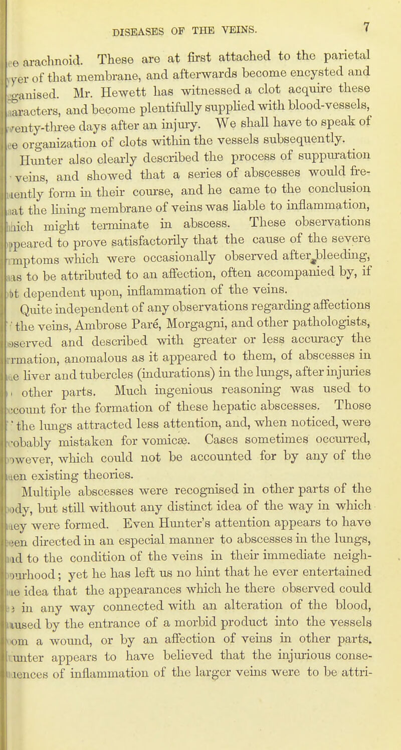 o arachnoid. These are at first attached to the parietal vex of that membrane, and afterwards become encysted and -■•anised. Mr. Hewett has witnessed a clot acquire these aracters, and become plentiftdly supphed with blood-vessels, ^euty-tln-ee days after an injmy. We shall have to speak of e organization of clots withm the vessels subsequently. Hunter also clearly described the process of suppm-ation veins, and showed that a series of abscesses would fre- lently form m their com-se, and he came to the conclusion a t the lining membrane of veins was Hable to inflammation, lich might tenmnate in abscess. These observations ,poared to prove satisfactorily that the cause of the severe iiptoms which were occasionally observed after^bleeding, IS to be attributed to an affection, often accompanied by, if it dependent upon, inflammation of the veins. Quite independent of any observations regardmg affections the vems, Ambrose Pare, Morgagni, and other pathologists, .served and described with greater or less accuracy the rmation, anomalous as it appeared to them, of abscesses in o hver and tubercles (mdm-ations) in the lungs, after uijuries other parts. Much mgenious reasoning was used to ■count for the formation of these hepatic abscesses. Those ' the Imigs attracted less attention, and, when noticed, were •obably mistaken for vomicae. Cases sometimes occuiTed, )wever, which could not be accounted for by any of the Lcn existing theories. Multiple abscesses were recognised in other parts of the .dy, but stni without any distinct idea of the way in which ■y were formed. Even Himter's attention appears to have > a directed in an especial manner to abscesses in the lungs, id to the condition of the veins in their immediate neigh- )m-hood: vet he has left us no huit that he ever entertained lu idea that the appearances which he there observed could * in any way connected with an alteration of the blood, Lused by the entrance of a morbid product into the vessels om a wound, or by an affection of veins in other parts, imter appears to have believed that the injurious conse- iijnces of inflammation of the larger veins were to be attri-