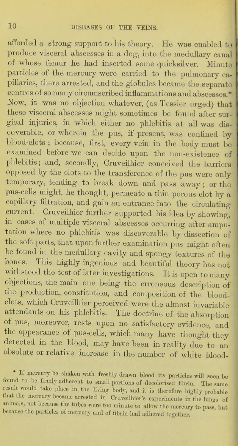 alForcled a strong 8Uj)port to his theory. He was enabled to produce visceral abscesses in a dog, into the medullary canal of whose femur he had inserted some quicksilver. Minute particles of the mercury were carried to the pulmonary ca- pillaries, there arrested, and the globules became the.separate centres of so many circmnscribed inflammations and abscesses.* Now, it was no objection whatever, (as Tessier m-ged) that these visceral abscesses might sometimes be found after sur- gical injuries, in which either no phlebitis at all was dis- coverable, or wherein the pus, if present, was confined by blood-clots ; because, first, every vein in the body must bo exammed before we can decide upon the non-existence of phlebitis; and, secondly, Cruveilliier conceived the bamers opposed by the clots to the transference of the jdus were only temporary, tending to break down and pass -away ; or the pus-cells might, he thought, permeate a thin porous clot by a capillary filtration, and gain an entrance mto the cu'culating current. Cruveilhier further supported his idea by showing, in cases of multiple visceral abscesses occurring after ampu- tation where no phlebitis was discoverable by dissection of the soft parts, that upon farther examination pus might often be found in the medullary cavity and spongy textures of the bones. This highly uigenious and beautiful theory has not withstood the test of later investigations. It is open to many objections, the mam one being the erroneous description of the production, constitution, and composition of the blood- clots, which Cruveilhier perceived were the almost invariable attendants on his phlebitis. The doctrine of the absorption of pus, moreover, rests upon no satisfactory evidence, and the appearance of pus-cells, which many have thought they detected in the blood, may have been in reality due to an absolute or relative increase in the number of Avhite blood- • If mercury be shaken with freshly drawTi blood its particles wiU soon bo found to be firmly adherent to small portions of decolorised fibrm. The same result woidd take place in the Hvmg body, and it is therefore highly probable that the mercury became arrested in CruveUhier's experiments in the hm-s of animals, not because the tubes were too minute to allow the merciu-y to pass^, but because the particles of mercury and of fibrin had adhered together.