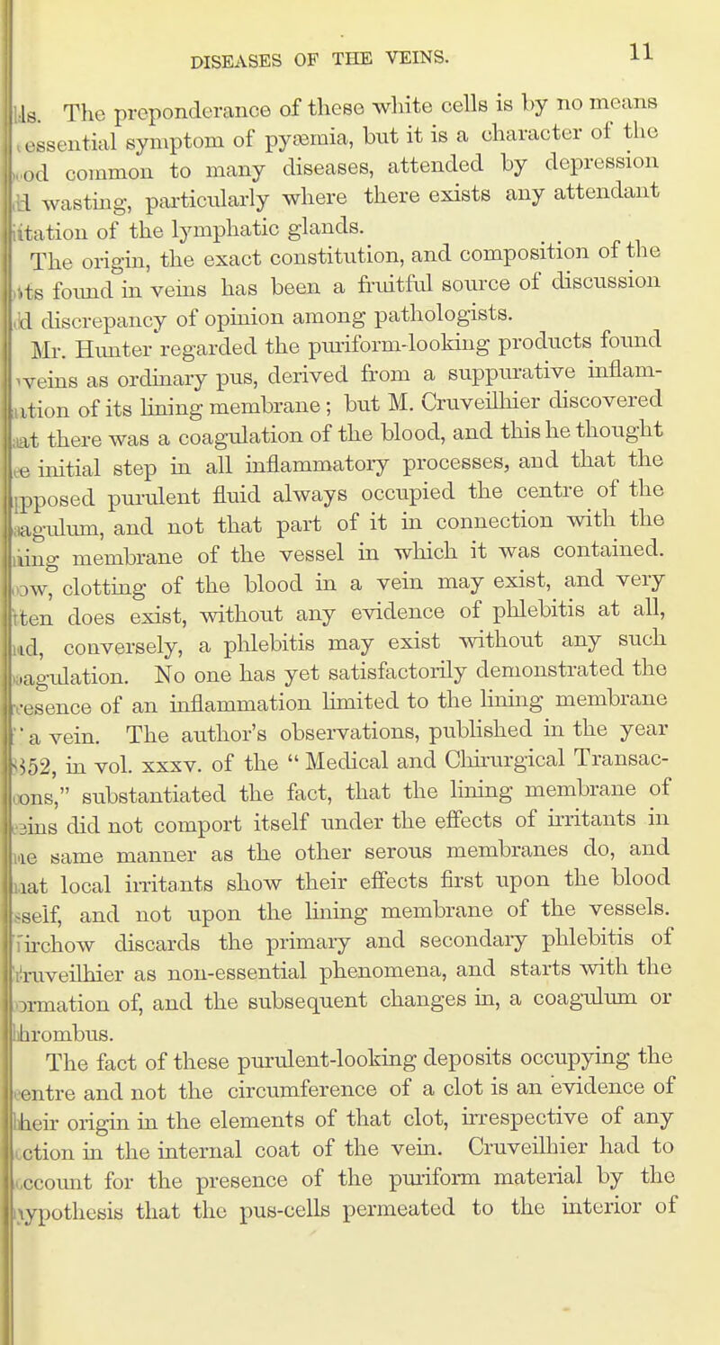 Is. The preponderance of these white cells is by no means rssential symptom of pyeemia, but it is a character of the od common to many diseases, attended by depression I wastmg, particularly where there exists any attendant 1station of the lymphatic glands. The origin, the exact constitution, and composition of the its found in vems has been a fruitfal source of discussion Jd discrepancy of opinion among pathologists. Mr. Himter'regarded the pmiform-looking products foimd ^veins as ordmary pus, derived from a suppm-ative uiflam- ;ation of its hning membrane; but M. Cruveilhier chscovered ;at there was a coagulation of the blood, and this he thought ,.e initial step m all inflammatory processes, and that the ijpposed purulent fluid always occupied the centre of the ;iagidmn, and not that part of it in connection with the liing membrane of the vessel in which it was contained, low, clotting of the blood in a vein may exist,^ and very tten does exist, without any evidence of phlebitis at all, ltd, conversely, a phlebitis may exist without any such (oagidation. No one has yet satisfactorily demonstrated the ■fesence of an inflammation Hmited to the Ihamg membrane a vein. The author's observations, published in the year 352, in vol. xxxv. of the Medical and Chu-urgical Transac- »ns, substantiated the fact, that the linmg membrane of sins did not comport itself under the efi'ects of irritants in me same manner as the other serous membranes do, and laat local irrita.nts show their effects first upon the blood sself, and not upon the hning membrane of the vessels, ■firchow discards the primary and secondary phlebitis of liruveilhier as non-essential phenomena, and starts with the ormation of, and the subsequent changes in, a coagulum or rombus. The fact of these purulent-lookmg deposits occupying the leentre and not the circumference of a clot is an evidence of ^eu: origin in the elements of that clot, hrrespective of any lection in the internal coat of the veui. Cruveilhier had to r,ccoimt for the presence of the pm-iform material by the i\ypothesis that the pus-cells permeated to the interior of