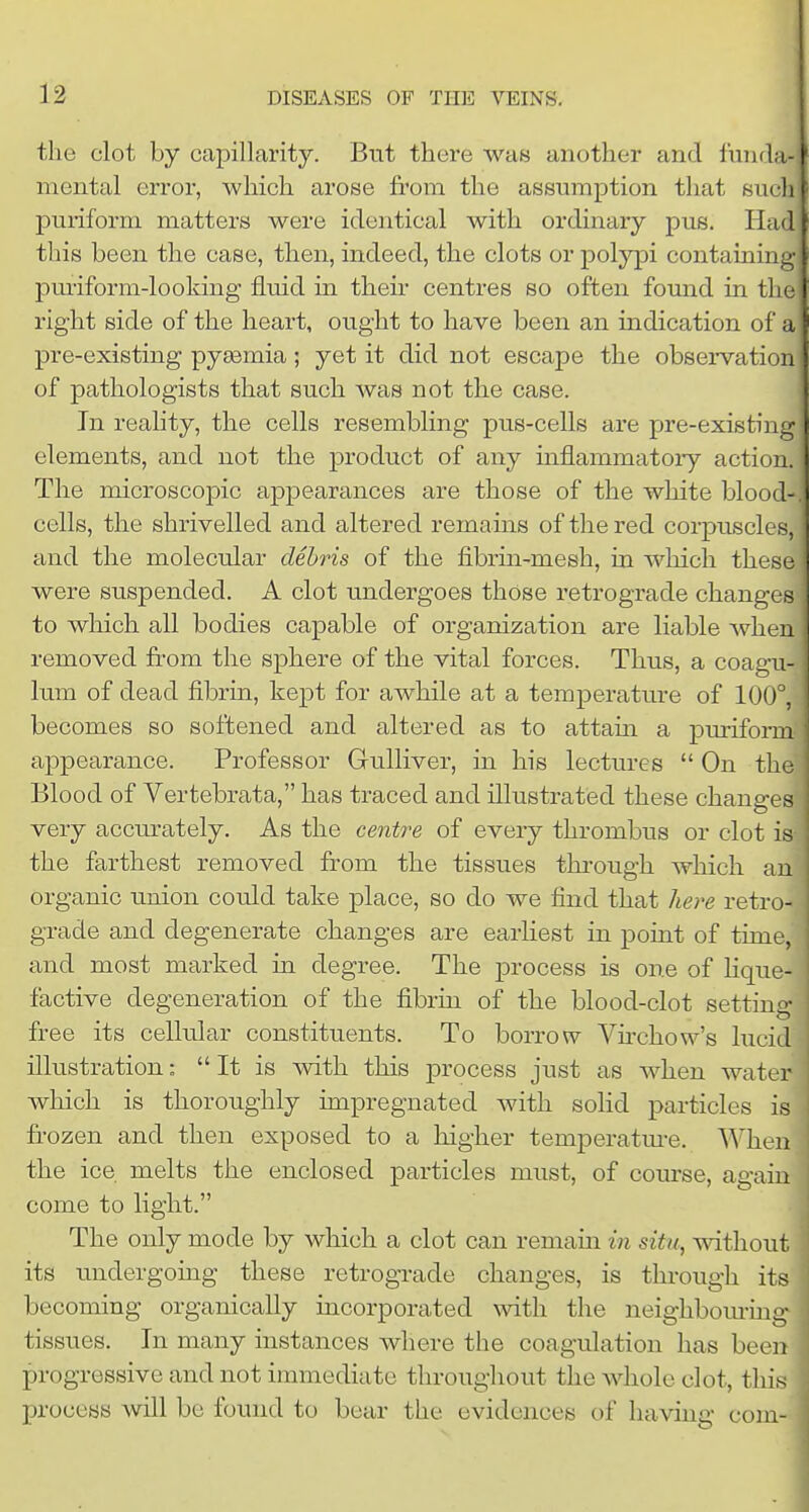 tlie clot by capillarity. But there was another and funda- mental error, which arose fi'om the assumption that such puriform matters were identical with ordinary pus. Had this been the case, then, indeed, the clots or polypi containing pm-iforni-looking fluid in their centres so often found in the right side of the heart, ought to have been an indication of a pre-existing pyaemia; yet it did not escape the observation of pathologists that such was not the case. In reality, the cells resembling pus-cells are pre-existing elements, and not the product of any inflammatory action. The microscopic appearances are those of the white blood-, cells, the shrivelled and altered remams of the red corpuscles, and the molecular debris of the fibrin-mesh, in wliich these were suspended. A clot undergoes those retrograde changes to which all bodies capable of organization are liable when removed from the sphere of the vital forces. Thus, a coagu- lum of dead fibrin, kept for awhile at a temperature of 100°, becomes so softened and altered as to attam a puriform appearance. Professor Gulliver, in his lectures  On the Blood of Vertebrata, has traced and illustrated these changes very accm-ately. As the centre of every thrombus or clot is- the farthest removed from the tissues thi'ough which an organic union could take place, so do we find that here retro- grade and degenerate changes are earliest in point of time, and most marked in degree. The process is one of Hque- factive degeneration of the fibrin of the blood-clot setting- free its cellular constituents. To borrow Virchow's lucid illustration:  It is with this process just as when water which is thoroughly impregnated with soHd particles is frozen and then exposed to a higher temperatm-e. When the ice melts the enclosed particles must, of course, again come to light. The only mode by which a clot can remain in situ, without its undergoing these retrograde changes, is thi-ough its becoming organically incorporated with the neighbom-ing tissues. In many instances where the coagulation has been progressive and not immediate throughout the whole clot, this process will be found to bear the evidences of having com-