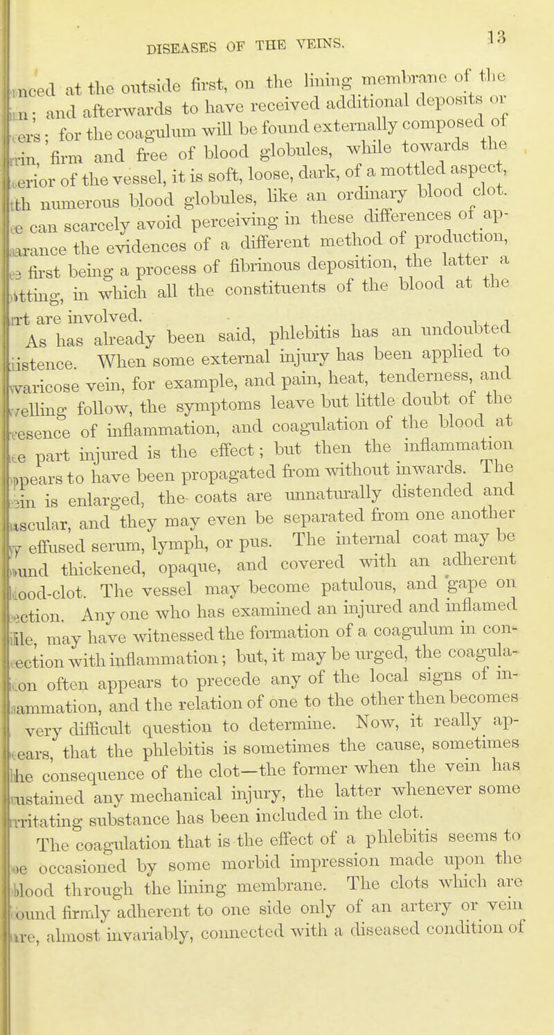 .need at the outside first, on the lining n.embrane of the and afterwards to have received additional deposits or • for the coagulnm will be fonnd externally composed of rrin firm and free of blood globules, while towards the , .er/or of the vessel, it is soft, loose, dark, of a mottled aspec , tth numerous blood globules, hke an ordinary blood elot. ' e can scarcely avoid perceiving in these differences oi ap- .xrance the evidences of a different method of production, fii'st being a process of fibrmous deposition, the latter a ,tttmg, m which all the constituents of the blood at the t are mvolved. i w i As has already been said, phlebitis has an undoubted tiistence When some external mjury has been apphed to Wcose vem, for example, and pain, heat, tenderiress and r.ellmg follow, the symptoms leave but little doubt o± the eesence of inflammation, and coagulation of the blood at te part mjured is the effect; but then the inflammation mpearsto have been propagated from without mwarcls The K-in is enlarged, the coats are unnatm-ally distended and Iscular, and they may even be separated from one another vf efi-used serum, lymph, or pus. The mternal coat may be und thickened, opaque, and covered with an adherent dood-clot. The vessel may become patidous, and gape on ■ection Any one who has examined an injured and mflamed ille may have witnessed the formation of a coagulum in con- eection with inflammation; but, it may be urged, the coagula- on often appears to precede any of the local signs of m- lammation, and the relation of one to the other then becomes , very chflficult question to determme. Now, it really^ ap- .tears that the phlebitis is sometimes the cause, sometimes hhe consequence of the clot-the former when the vein has mstained any mechanical injury, the latter whenever some iTitating substance has been included m the clot. The coagulation that is the effect of a phlebitis seems to oe occasioned by some morbid impression made upon the blood through the lining membrane. The clots wliich are cound firmly adherent to one side only of an artery or vein lire, almost invariably, connected with a diseased condition of