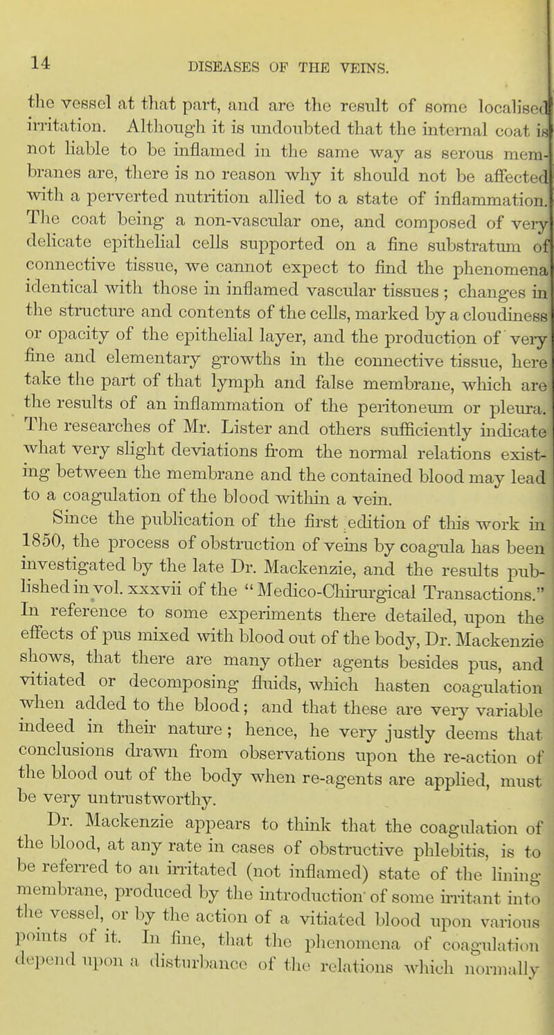 the voBsel at that part, and are tlie result of some localised irritation. Although it is undoubted that the internal coat is not liable to be inflamed in the same way as serous mem branes are, there is no reason why it should not be affected with a perverted niitrition alHed to a state of inflammation. Tlie coat being a non-vascular one, and composed of very delicate epithelial cells supported on a fine substratum of connective tissue, we cannot expect to find tlie phenomena identical with those in inflamed vascular tissues ; changes m the structure and contents of the cells, marked by a cloudiness or opacity of the epithelial layer, and the production of veiy fine and elementary growths in the connective tissue, here take the part of that lymph and false membrane, which are the results of an inflammation of the pei-itoneum or pleura. The researches of Mr. Lister and others sufficiently indicate what very slight deviations from the normal relations exist- ing between the membrane and the contained blood may lead to a coagulation of the blood within a vein. Smce the publication of the first edition of this work in 1850, the process of obstruction of veins by coagula has been investigated by the late Dr. Mackenzie, and the results pub- lished in vol. xxxvii of the  Medico-Chirurgical Transactions. In reference to some experiments there detailed, upon the effects of pus mixed with blood out of the body, Dr. Mackenzie shows, that there are many other agents besides pus, and vitiated or decomposing fluids, which hasten coagulation when added to the blood; and that these are very variable indeed in their nature; hence, he very justly deems that conclusions di-awn from observations upon the re-action of the blood out of the body when re-agents are applied, must be very untrustworthy. Dr. Mackenzie appears to think that the coagulation of the blood, at any rate in cases of obstructive phlebitis, is to be referred to an instated (not inflamed) state of the lining membrane, produced by the introduction'of some ii-ritant into the vessel, or by the action of a vitiated blood upon various ponits of it. In fine, that the phenomena of coagulation depend upon a disturbance of the relations which normally
