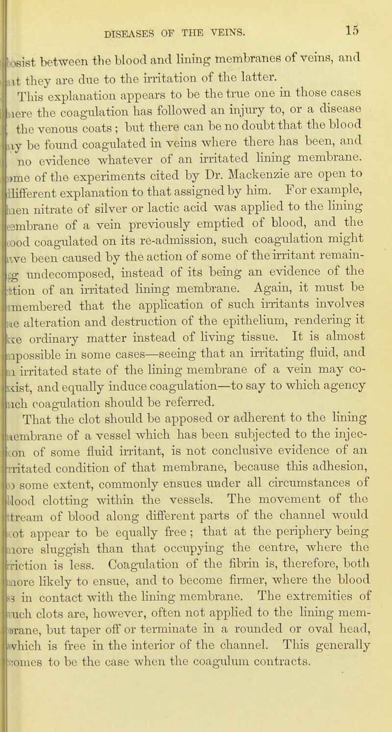 rsist between the blood and lining membranes of veins, and t they are due to the irritation of the latter. This explanation appears to be the true one in those cases uere the coagulation has followed an injmy to, or a disease the venous coats ; but there can be no doubt that the blood iiy be found coagulated in veins where there has been, and no evidence whatever of an irritated Hning membrane, -jme of the experiments cited by Dr. Mackenzie are open to different explanation to that assigned by him. For example, [uen nitrate of silver or lactic acid was applied to the lining embrane of a vein previously emptied of blood, and the lood coagulated on its re-admission, such coagulation might iwe been caused by the action of some of the irritant remain- Iundecomposed, instead of its being an evidence of the on of an initated lining membrane. Again, it must be embered that the appUcation of such irritants uivolves alteration and destruction of the epithelium, rendering it I ordinary matter instead of living tissue. It is almost lossible in some cases—seeing that an irritating fluid, and h'ritated state of the lining membrane of a vein may co- st, and equally induce coagulation—to say to wliich agency h coagulation should be referred. That the clot should be apposed or adherent to the lining mbrane of a vessel which has been subjected to the injec- 1 of some fluid irritant, is not conclusive evidence of an tated condition of that membrane, because this adhesion, some extent, commonly ensues under all circumstances of od clotting within the vessels. The movement of the I cream of blood along different parts of the channel would icot appear to be equally free ; that at the periphery being nore sluggish than that occupying the centre, where the rriction is less. Coagulation of the fibrin is, therefore, both aaore likely to ensue, and to become firmer, where the blood J3 in contact with the lining membrane. The extremities of rach clots are, however, often not applied to the lining mem- lorane, but taper off or terminate in a rounded or oval head, »vhich is free in the interior of the channel. This generally icomes to be the case when the coagulmn contracts.
