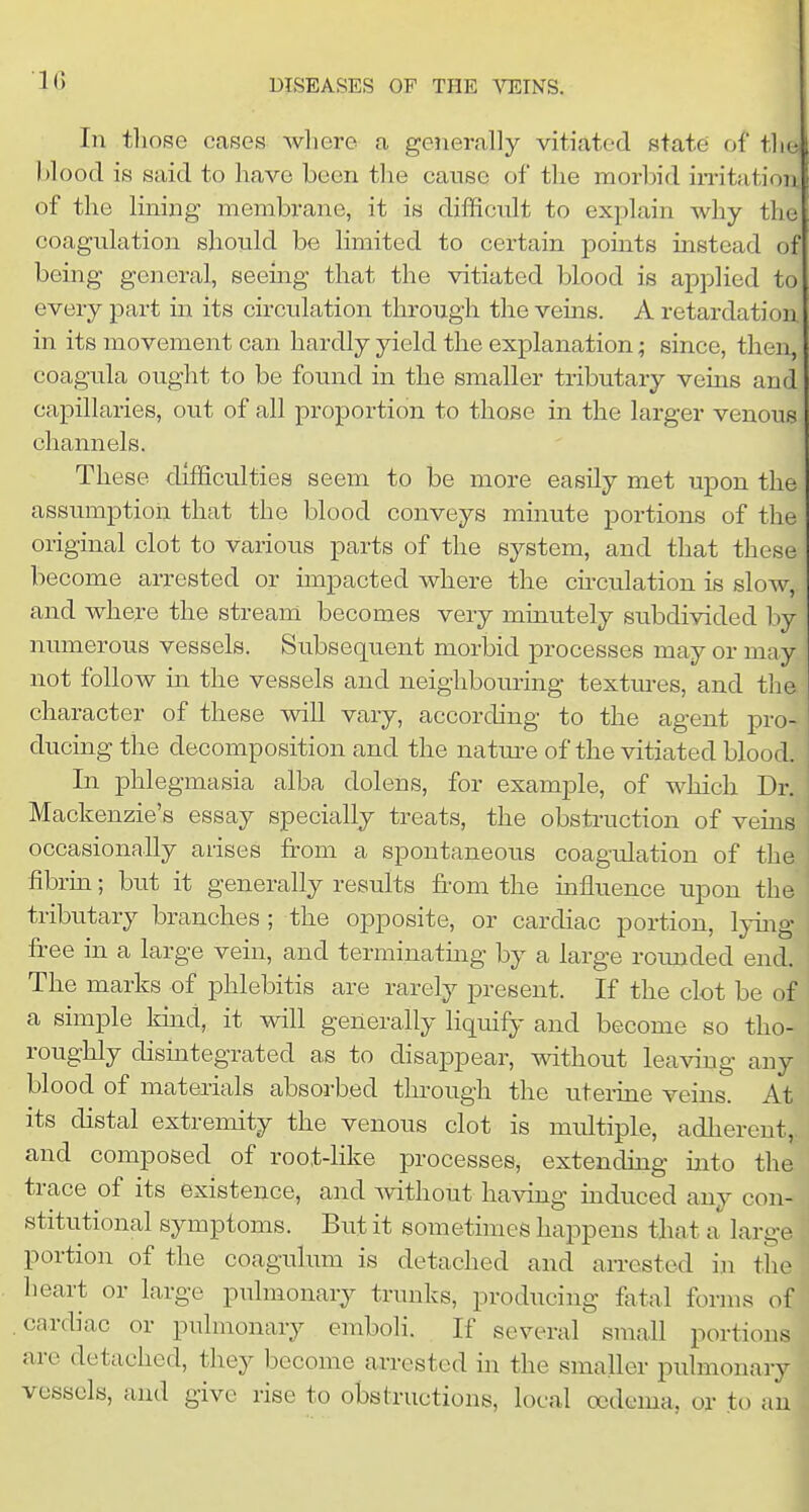 In tliose cases where a generally vitiated state of tlie blood is said to have been the cause of the morbid in-itation. of the lining membrane, it is difficult to explain why the coagulation should be limited to certain points instead of being general, seeing that the vitiated blood is applied to every part in its circulation through the veins. A retardation in its movement can hardly yield the explanation; since, then, coagula ought to be found in the smaller tributary veins and capillaries, out of all proportion to those in the larger venous channels. These difficulties seem to be more easily met upon the assumption that the blood conveys minute portions of the original clot to various parts of the system, and that these become arrested or impacted where the cii-culation is slow, and where the stream becomes very minutely subdivided by numerous vessels. Subsequent morbid processes may or may not follow in the vessels and neighbouring textm-es, and the character of these will vary, according to the agent pro- ducing the decomposition and the natm-e of the vitiated blood. In phlegmasia alba dolens, for example, of which Dr. Mackenzie's essay specially treats, the obstruction of vems : occasionally arises from a spontaneous coagulation of the fibrin; but it generally results from the influence upon the tributary branches ; the opposite, or cardiac portion, lying fi-ee in a large vein, and terminating by a large roimded end. The marks of phlebitis are rarely present. If the clot be of a simple kind, it will generally liquify and become so tho- roughly disintegrated as to disappear, without leaving any blood of materials absorbed through the uterine veins. At its distal extremity the venous clot is multiple, adherent, and composed of root-like processes, extending into the trace of its existence, and -without having induced any con- stitutional symptoms. But it sometimes happens that a' large portion of the coagulum is detached and arrested in the heart or large pulmonary trunks, producing Mai forms of cardiac or pulmonary emboli. If several small portions are detached, they become arrested in the smaller pulmonary vessels, and give rise to obstructions, local oedema, or to an 1