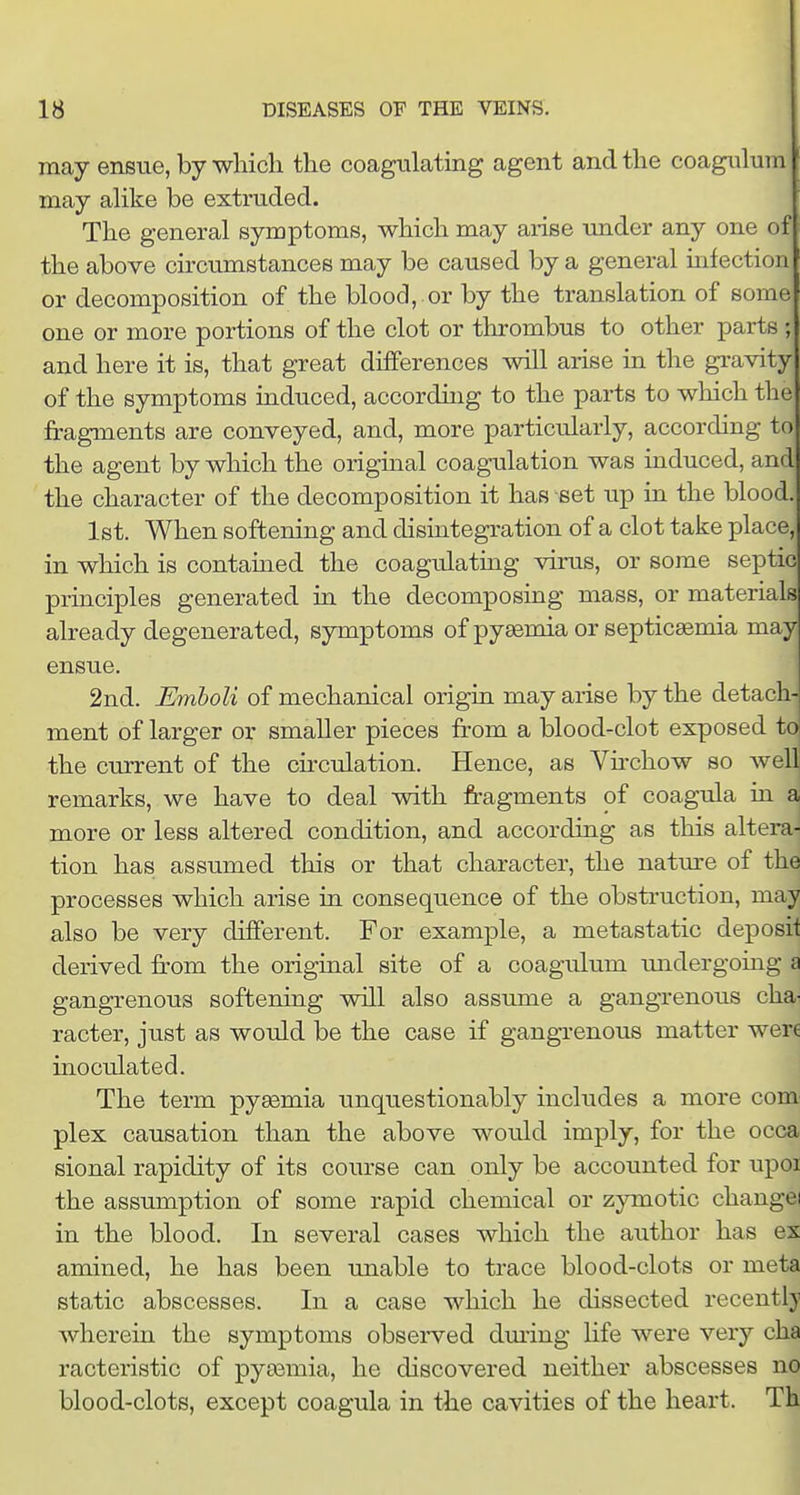 may ensue, by •which the coagtilating agent and the coagiilum may aUke be extruded. The general symptoms, which may arise under any one of the above circumstances may be caused by a general infection or decomposition of the blood, .or by the translation of some one or more portions of the clot or thrombus to other parts ; and here it is, that great differences will arise in the gravity of the symptoms induced, accorduig to the parts to which the fragments are conveyed, and, more particularly, according to the agent by which the origmal coagulation was induced, and the character of the decomposition it has set up in the blood. 1st. When softening and disintegration of a clot take place, in which is contained the coagulating virus, or some septic principles generated in the decomposing mass, or materials already degenerated, symptoms of pyaemia or septicemia may ensue. 2nd. Emboli of mechanical origia may arise by the detach- ment of larger or smaller pieces from a blood-clot exposed to the current of the circulation. Hence, as Vfrchow so well remarks, we have to deal with fragments of coagula ui a more or less altered condition, and according as this altera- tion has assumed this or that character, the nature of the processes which arise in consequence of the obstruction, may also be very different. For example, a metastatic deposit derived from the origiual site of a coagulum undergoing a gangrenous softening will also assume a gangrenous cha- racter, just as would be the case if gangrenous matter were inoculated. The term pyaemia unquestionably includes a more com plex causation than the above would imply, for the occa sional rapidity of its course can only be accounted for upoi the assumption of some rapid chemical or zymotic changei in the blood. In several cases which the author has ex amined, he has been unable to trace blood-clots or meta static abscesses. In a case which he dissected recently wherein the symptoms observed dm-ing life were very cha racteristic of pyasmia, he discovered neither abscesses no blood-clots, except coagula in the cavities of the heart. Th 1