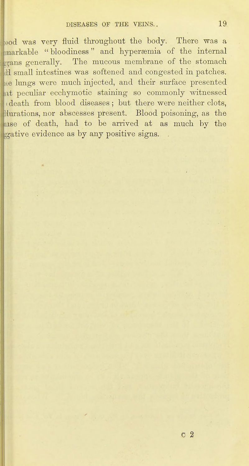 >od was very fluid tliiwghoiit the body. There was a aarkable  bloodiness and hypersemia of the internal ;;ms generally. The mucous membrane of the stomach 1 small intestines was softened and congested in patches. lungs were much mjected, and their sm-face presented it peculiar ecchymotic staining so commonly witnessed death from blood diseases ; but there were neither clots, liu-ations, nor abscesses present. Blood poisoning, as the ise of death, had to be arrived at as much by the native evidence as by any positive signs. . c 2