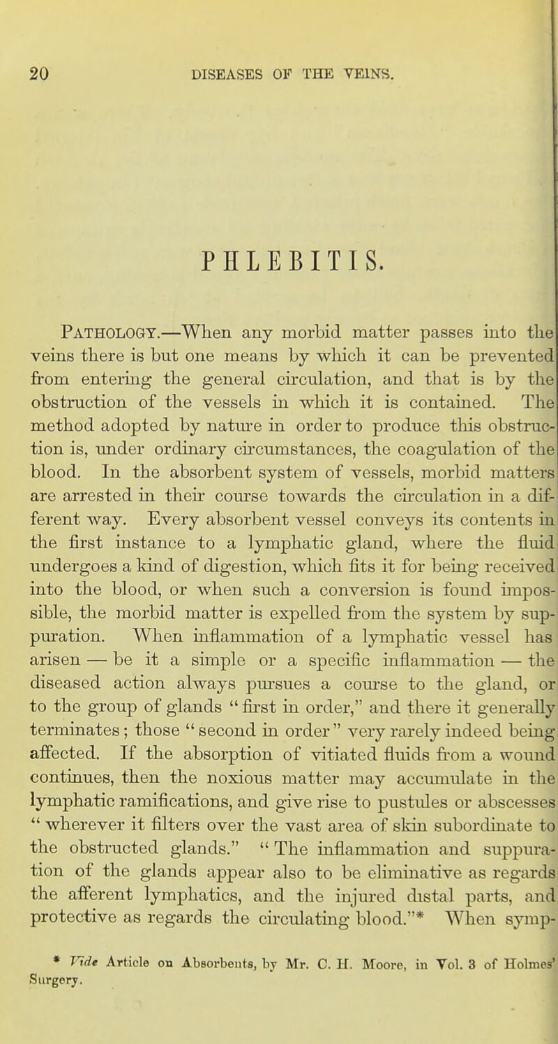 PHLEBITIS. Pathology.—When any morbid matter passes into the veins there is but one means by which it can be prevented from entering the general circulation, and that is by the obstruction of the vessels in which it is contained. The method adopted by natm-e in order to produce tliis obstruc- tion is, under ordinary circumstances, the coagulation of the blood. In the absorbent system of vessels, morbid matters are arrested in their course towards the cu'culation in a dif- ferent way. Every absorbent vessel conveys its contents in the first instance to a lymphatic gland, where the fluid undergoes a kind of digestion, which fits it for being received into the blood, or when such a conversion is found impos- sible, the morbid matter is expelled from the system by sup- puration. When inflammation of a lymphatic vessel has arisen — be it a simple or a specific inflammation — the diseased action always pm'sues a com'se to the gland, or to the group of glands  first in order, and there it generally terminates; those  second in order very rarely indeed being affected. If the absorption of vitiated fluids fi-om a wound continues, then the noxious matter may accumulate in the lymphatic ramifications, and give rise to pustules or abscesses  wherever it filters over the vast area of skin subordinate to the obstructed glands.  The inflammation and suppura- tion of the glands appear also to be eliminative as regards the afferent lymphatics, and the injured distal parts, and protective as regards the circulating blood.* When symp- * Vide Article on AbBorbents, by Mr. C. H. Moore, in Vol. 3 of Holmes' Surgery.