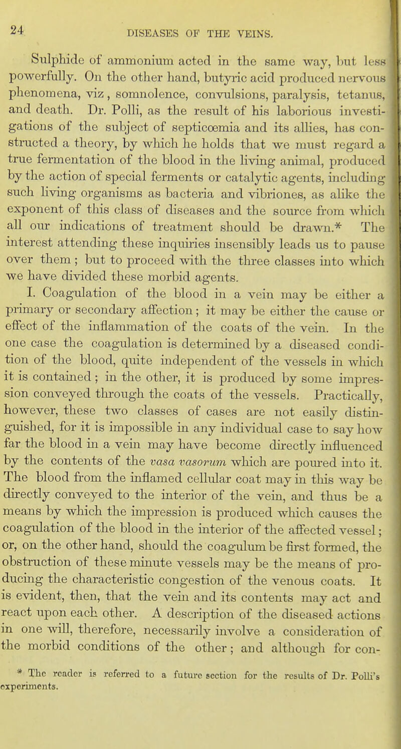 Sulphide of ammonium acted in the same way, but le^.- powerfully. On the other hand, butyric acid produced nervous phenomena, viz , somnolence, convulsions, paralysis, tetanus, and death. Dr. Polli, as the result of his laborious investi- gations of the subject of septicoemia and its aUies, has con- structed a theory, by which he holds that we must regard a true fermentation of the blood in the living animal, produced by the action of special ferments or catalytic agents, including such living organisms as bacteria and vibriones, as alike the exponent of this class of diseases and the source from which all our indications of treatment should be drawn.* The interest attending these inquiries insensibly leads us to pause over them ; but to proceed with the three classes into which we have divided these morbid agents. I. Coagulation of the blood in a vein may be either a primary or secondary affection; it may be either the cause or effect of the inflammation of the coats of the vein. In the one case the coagulation is determined by a diseased condi- tion of the blood, quite independent of the vessels in which it is contamed; in the other, it is produced by some impres- sion conveyed thi'ough the coats of the vessels. Practicallj^ however, these two classes of cases are not easily distin- guished, for it is impossible in any individual case to say how far the blood in a vein may have become dhectly influenced by the contents of the vasa vasorum which are pom-ed into it. The blood from the inflamed cellular coat may in this way be directly conveyed to the interior of the vein, and thus be a means by which the impression is produced which causes the coagulation of the blood in the interior of the affected vessel; or, on the other hand, should the coagulum be &st formed, the obstruction of these minute vessels may be the means of pro- ducmg the characteristic congestion of the venous coats. It is evident, then, that the vem and its contents may act and react upon each other. A description of the diseased actions in one will, therefore, necessarily involve a consideration of the morbid conditions of the other; and although for con- * The reader is referred to a future section for the results of Dr. PoUi's experiments.