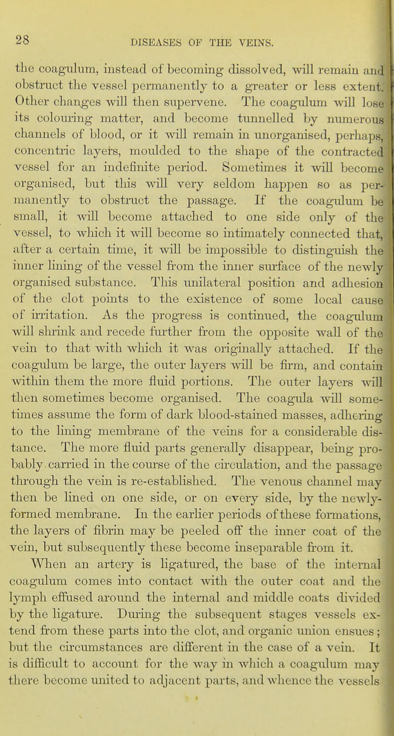 the coagulum, instead of becoming dissolved, will remain and obstruct the vessel permanently to a greater or less extent. Other changes will then supervene. The coagulum will lose its colom'ing matter, and become tunnelled by numerous channels of blood, or it will remain in unorganised, perhaps, concentric layei-s, moulded to the shape of the contracted vessel for an indefinite period. Sometimes it will become organised, but this will very seldom happen so as per- manently to obstruct the passage. If the coagulum be small, it will become attached to one side only of the vessel, to which it will become so intimately connected that, after a certain time, it will be impossible to distinguish the inner limng of the vessel from the inner sm-face of the newly organised substance. This unilateral position and adhesion of the clot points to the existence of some local cause of iri'itation. As the progress is continued, the coagulum will shrmk and recede further from the opposite wall of the vein to that with which it was originally attached. If the coagulum be large, the outer layers will be firm, and contain within them the more fluid portions. The outer layers will then sometimes become organised. The coagula will some- times assume the form of dark blood-stained masses, adhering to the lining membrane of the veins for a considerable dis- tance. The more fluid parts generally disappear, being pro- bably, carried in the course of the cfrculation, and the passage thi-ough the vein is re-estabhshed. The venous channel may then be lined on one side, or on every side, by the newly- formed membrane. In the earher periods of these formations, the layers of fibrin may be peeled ofl* the inner coat of the vein, but subsequently these become inseparable fi'om it. When an artery is ligatm-ed, the base of the internal coagulum comes into contact with the outer coat and the lymph efiused around the internal and middle coats divided by the ligatm-e. Dm-ing the subsequent stages vessels ex tend fr'om these parts into the clot, and organic union ensues but the cfrcmnstances are different in the case of a vein. I is difficult to account for the way in wliich a coagulum may there become united to adjacent parts, and whence the vessels